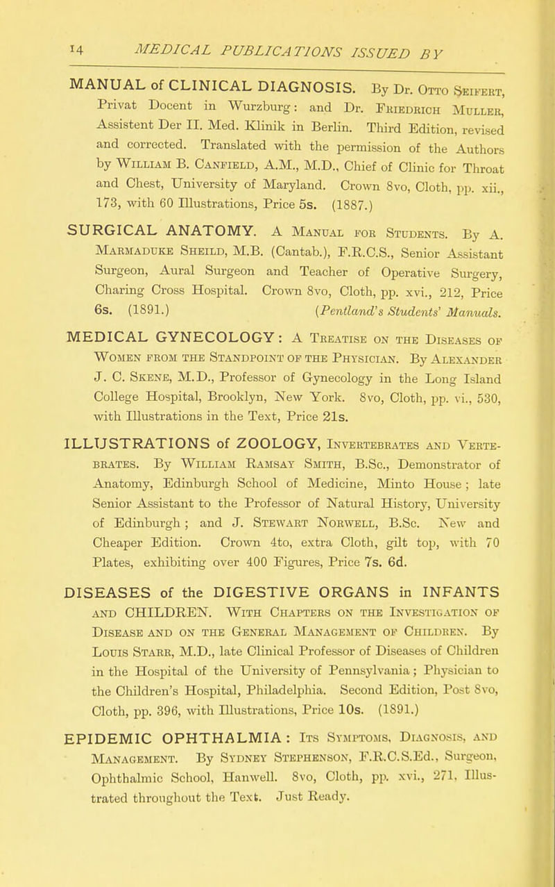 MANUAL of CLINICAL DIAGNOSIS. By Dr. Otto ^eifert, Privat Docent in Wurzburg: and Dr. Fmedrich Mullkr, Assistent Der II. Med. Klinik in Berlin. Third Edition, revised and corrected. Translated with the permission of the Authors by William B. Canfield, A.M., M.D., Chief of Clinic for Throat and Chest, University of Maryland. Crown 8vo, Cloth, pp. xii., 173, with 60 Illustrations, Price 6s. (1887.) SURGICAL ANATOMY. A Manual fob Students. By A. Marmaduke Sheild, M.B. (Cantab.), F.R.C.S., Senior Assistant Surgeon, Aural Surgeon and Teacher of Operative Surgery, Charing Cross Hospital. Crown 8vo, Cloth, pp. xvi., 212, Price 6s. (1891.) {Pcntland's Students' Manuals. MEDICAL GYNECOLOGY: A Treatise on the Diseases of WOJIEN FROM THE STANDPOINT OF THE PhTSICIjVN. By ALEXANDER J. C. Skene, M.D., Professor of Gynecology in the Long Island College Hospital, Brooklyn, New York. 8vo, Cloth, pp. vi., 530, with Illustrations in the Text, Price 21s. ILLUSTRATIONS of ZOOLOGY, Invertebrates and Verte- brates. By William Ramsay Smith, B.Sc, Demonstrator of Anatomy, Edinburgh School of Medicine, Minto House; late Senior Assistant to the Professor of Natural History, University of Edinburgh; and J. Stewart Norwell, B.Sc. New and Cheaper Edition. Crown 4to, extra Cloth, gilt top, with 70 Plates, exhibiting over 400 Figures, Price 7s. 6d. DISEASES of the DIGESTIVE ORGANS in INFANTS and children. With Chapters on the Investigation op Disease and on the General Management of Children. By Louis Starr, M.D., late Clinical Professor of Diseases of Children in the Hospital of the University of Pennsylvania; Physician to the Children's Hospital, Philadelphia. Second Edition, Post 8vo, Cloth, pp. 396, with Illustrations, Price 10s. (1891.) EPIDEMIC OPHTHALMIA : Its Symptoms, Diagnosis, and Management. By Sydney Stephenson, F.R.C.S.Ed., Surgeon, Ophthalmic School, Hanwell. 8vo, Cloth, pp. xvi., 271, Illus- trated throughout the Text. Just Ready.