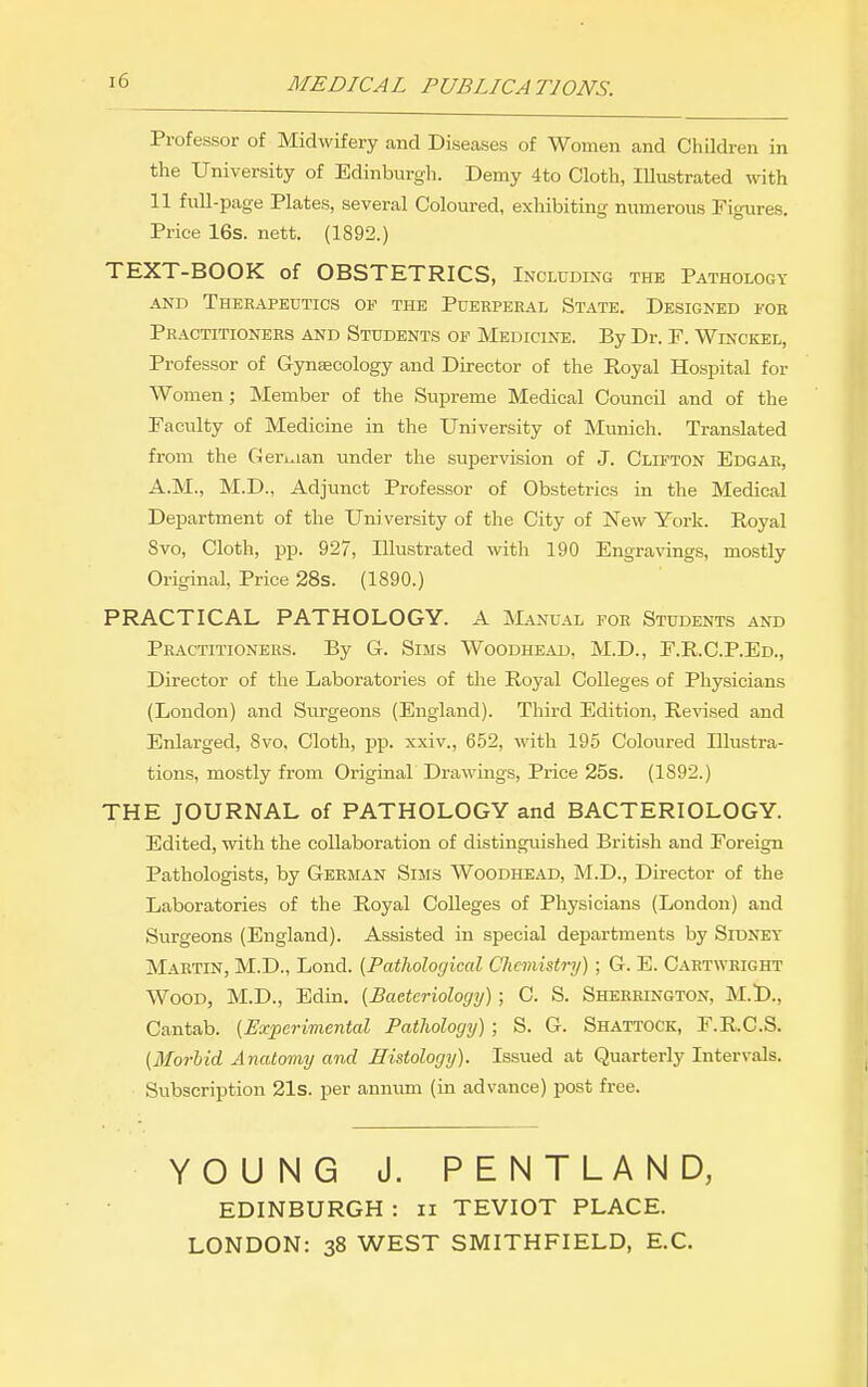 MEDICAL PUBLICATIONS. Professor of Midwifery and Diseases of Women and Children in the University of Edinburgh. Demy 4to Cloth, Illustrated with 11 full-page Plates, several Coloured, exhibiting numerous Figures. Price 16s. nett. (1892.) TEXT-BOOK of OBSTETRICS, Including the Pathology AND Therapeutics of the Puerperal State. Designed for Practitioners and Students of Medicine. By Dr. F. Winckel, Professor of Gynecology and Director of the Royal Hospital for Women; Member of the Supreme Medical Council and of the Faculty of Medicine in the University of Munich. Translated from the Gentian under the supervision of J. Clifton Edgar, A.M., M.D., Adjunct Professor of Obstetrics in the Medical Department of the Uni versity of the City of New York. Royal Svo, Cloth, pp. 927, Illustrated with 190 Engra\dngs, mostly Original, Price 28s. (1890.) PRACTICAL PATHOLOGY. A Manual foe Students and Practitioners. By G. Sims Woodhead. M.D., F.R.C.P.Ed., Director of the Laboratories of the Royal Colleges of Physicians (London) and Surgeons (England). Third Edition, Revised and Enlarged, Svo, Cloth, pp. xxiv., 652, with 195 Coloured Illustra- tions, mostly from Original Drawings, Price 25s. (1892.) THE JOURNAL of PATHOLOGY and BACTERIOLOGY. Edited, with the collaboration of distinguished British and Foreign Pathologists, by German Sims Woodhead, M.D., Director of the Laboratories of the Royal Colleges of Physicians (London) and Surgeons (England). Assisted in special departments by Sidney Martin, M.D., Lond. {Pathological Chemistry) ; G. E. Cartwright Wood, M.D., Edin. [Baeteriolocjy); C. S. Sherrington, M.l)., Cantab. {Experimental Pathology) ; S. G. Shattock, F.R.C.S. {Morbid Anatomy and Histology). Issued at Quarterly Intervals. Subscription 21s. per annum (in advance) post free. YOUNG J. PENTLAND, EDINBURGH : ii TEVIOT PLACE. LONDON: 38 WEST SMITHFIELD, E.C.