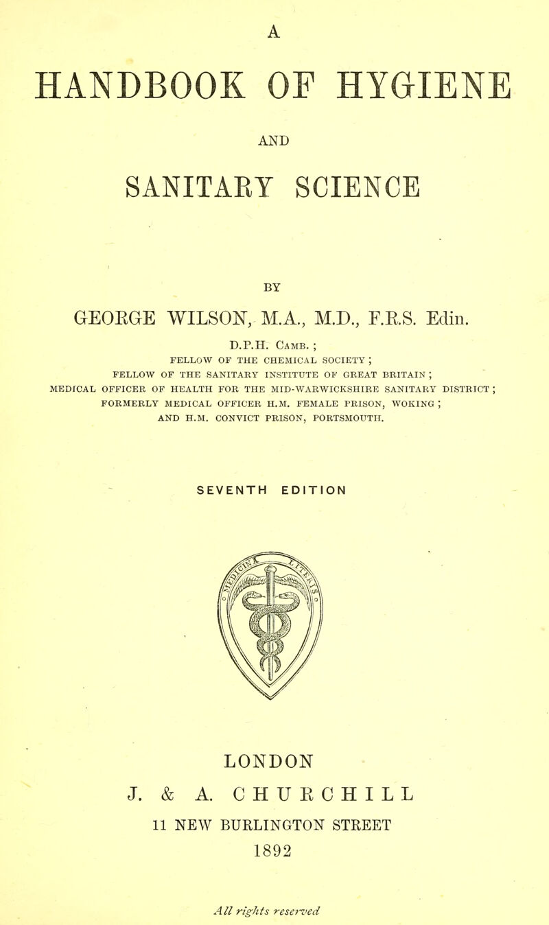 AND SANITARY SCIENCE BY GEOBGE WILSON, M.A., M.D., F.B.S. Edin. D.P.H. Camb. ; FELLOW OF THE CHEMICAL SOCIETY ; FELLOW OF THE SANITARY INSTITUTE OF GREAT BRITAIN J MEDICAL OFFICER OF HEALTH FOR THE MID-WARWICKSHIRE SANITARY DISTRICT ; FORMERLY MEDICAL OFFICER H.M. FEMALE PRISON, WOKING J AND H.M. CONVICT PRISON, PORTSMOUTH. SEVENTH EDITION LONDON J. & A. CHURCHILL 11 NEW BURLINGTON STREET 1892 All rights reserved