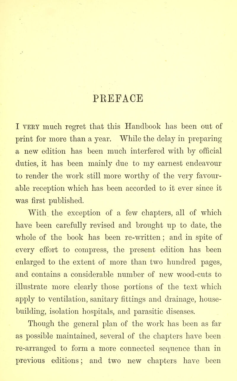 PREFACE I very much regret that this Handbook has been out of print for more than a year. While the delay in preparing a new edition has been much interfered with by official duties, it has been mainly due to my earnest endeavour to render the work still more worthy of the very favour- able reception which has been accorded to it ever since it was first published. With the exception of a few chapters, all of which have been carefully revised and brought up to date, the whole of the book has been re-written; and in spite of every effort to compress, the present edition has been enlarged to the extent of more than two hundred pages, and contains a considerable number of new wood-cuts to illustrate more clearly those portions of the text which apply to ventilation, sanitary fittings and drainage, house- building, isolation hospitals, and parasitic diseases. Though the general plan of the work has been as far as possible maintained, several of the chapters have been re-arranged to form a more connected sequence than in previous editions; and two new chapters have been