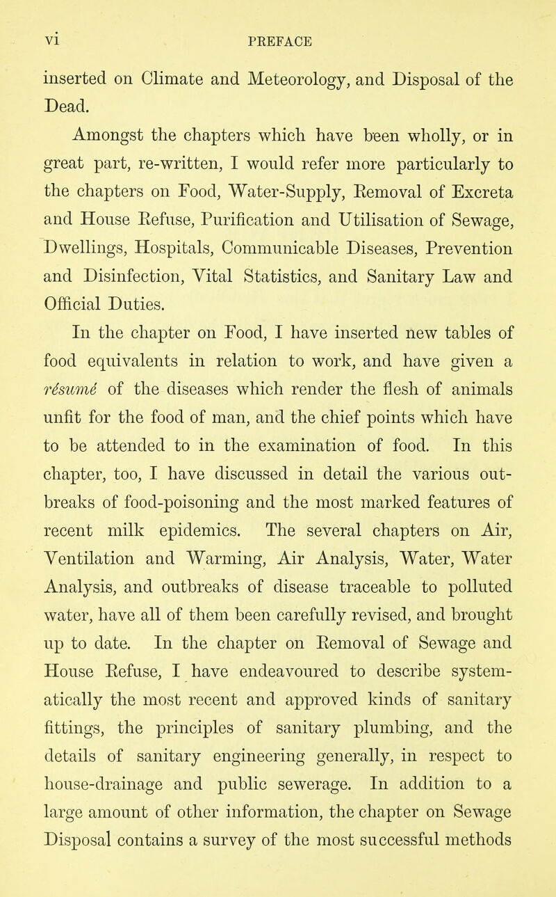 inserted on Climate and Meteorology, and Disposal of the Dead. Amongst the chapters which have been wholly, or in great part, re-written, I would refer more particularly to the chapters on Food, Water-Supply, Eemoval of Excreta and House Eefuse, Purification and Utilisation of Sewage, Dwellings, Hospitals, Communicable Diseases, Prevention and Disinfection, Vital Statistics, and Sanitary Law and Official Duties. In the chapter on Food, I have inserted new tables of food equivalents in relation to work, and have given a rSsume of the diseases which render the flesh of animals unfit for the food of man, and the chief points which have to be attended to in the examination of food. In this chapter, too, I have discussed in detail the various out- breaks of food-poisoning and the most marked features of recent milk epidemics. The several chapters on Air, Ventilation and Warming, Air Analysis, Water, Water Analysis, and outbreaks of disease traceable to polluted water, have all of them been carefully revised, and brought up to date. In the chapter on Eemoval of Sewage and House Eefuse, I have endeavoured to describe system- atically the most recent and approved kinds of sanitary fittings, the principles of sanitary plumbing, and the details of sanitary engineering generally, in respect to house-drainage and public sewerage. In addition to a large amount of other information, the chapter on Sewage Disposal contains a survey of the most successful methods