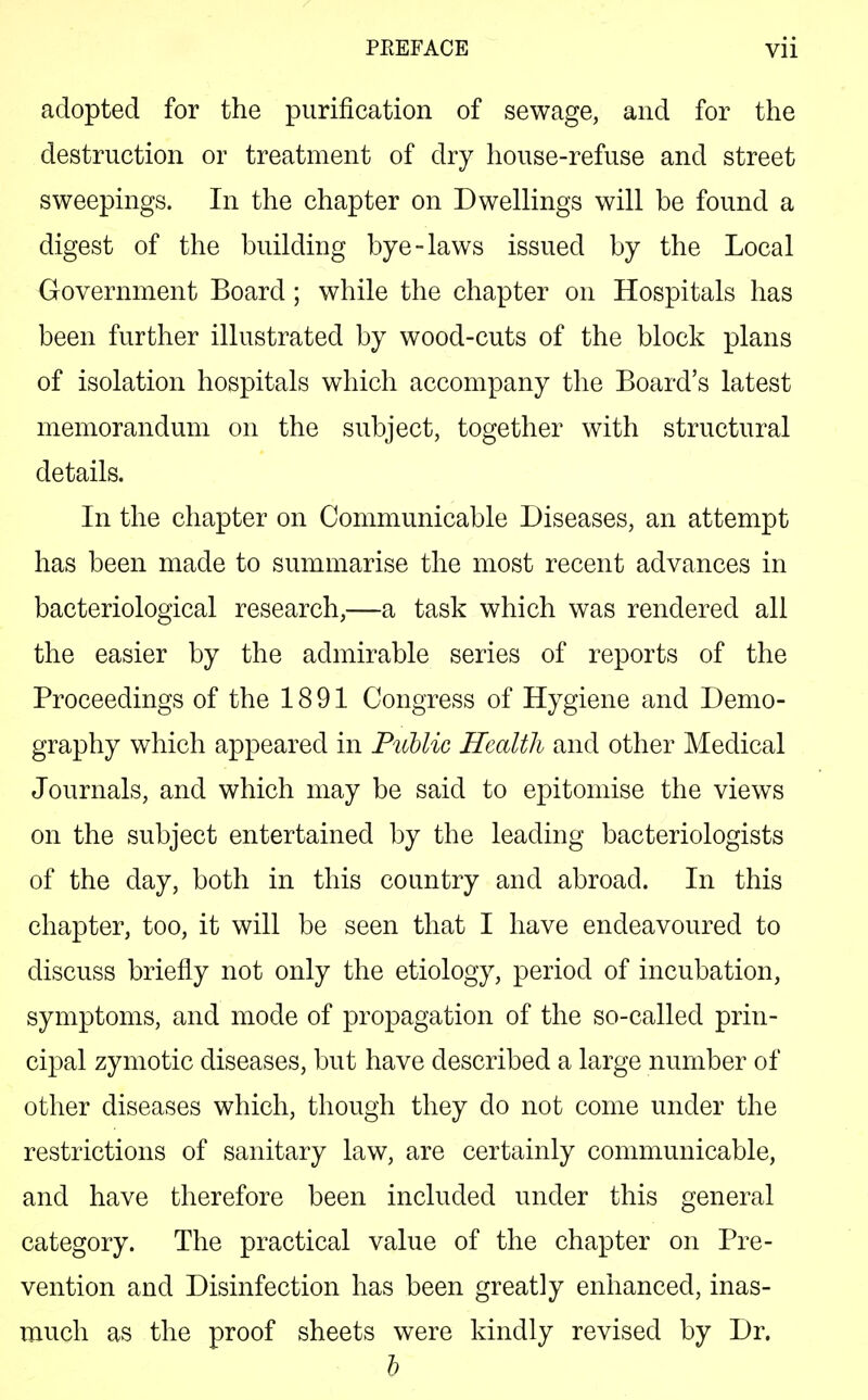 adopted for the purification of sewage, and for the destruction or treatment of dry house-refuse and street sweepings. In the chapter on Dwellings will be found a digest of the building bye-laws issued by the Local Government Board ; while the chapter on Hospitals has been further illustrated by wood-cuts of the block plans of isolation hospitals which accompany the Board's latest memorandum on the subject, together with structural details. In the chapter on Communicable Diseases, an attempt has been made to summarise the most recent advances in bacteriological research,—a task which was rendered all the easier by the admirable series of reports of the Proceedings of the 1891 Congress of Hygiene and Demo- graphy which appeared in Public Health and other Medical Journals, and which may be said to epitomise the views on the subject entertained by the leading bacteriologists of the day, both in this country and abroad. In this chapter, too, it will be seen that I have endeavoured to discuss briefly not only the etiology, period of incubation, symptoms, and mode of propagation of the so-called prin- cipal zymotic diseases, but have described a large number of other diseases which, though they do not come under the restrictions of sanitary law, are certainly communicable, and have therefore been included under this general category. The practical value of the chapter on Pre- vention and Disinfection has been greatly enhanced, inas- much as the proof sheets were kindly revised by Dr. b
