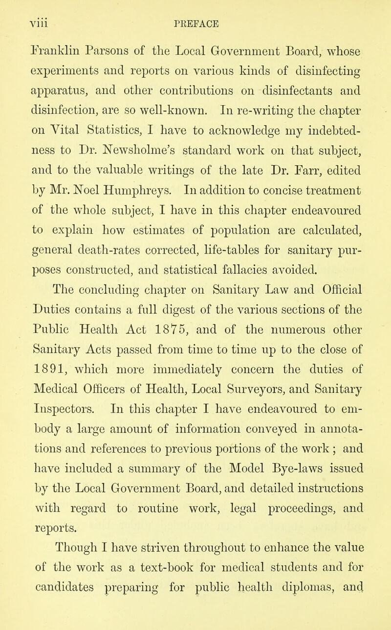 Franklin Parsons of the Local Government Board, whose experiments and reports on various kinds of disinfecting apparatus, and other contributions on disinfectants and disinfection, are so well-known. In re-writing the chapter on Vital Statistics, I have to acknowledge my indebted- ness to Dr. JSTewsholme's standard work on that subject, and to the valuable writings of the late Dr. Farr, edited by Mr. Noel Humphreys. In addition to concise treatment of the whole subject, I have in this chapter endeavoured to explain how estimates of population are calculated, general death-rates corrected, life-tables for sanitary pur- poses constructed, and statistical fallacies avoided. The concluding chapter on Sanitary Law and Official Duties contains a full digest of the various sections of the Public Health Act 1875, and of the numerous other Sanitary Acts passed from time to time up to the close of 1891, which more immediately concern the duties of Medical Officers of Health, Local Surveyors, and Sanitary Inspectors. In this chapter I have endeavoured to em- body a large amount of information conveyed in annota- tions and references to previous portions of the work ; and have included a summary of the Model Bye-laws issued by the Local Government Board, and detailed instructions with regard to routine work, legal proceedings, and reports. Though I have striven throughout to enhance the value of the work as a text-book for medical students and for candidates preparing for public health diplomas, and