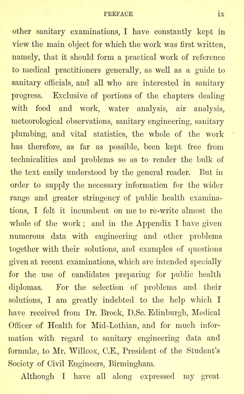 other sanitary examinations, I have constantly kept in view the main object for which the work was first written, namely, that it should form a practical work of reference to medical practitioners generally, as well as a guide to sanitary officials, and all who are interested in sanitary progress. Exclusive of portions of the chapters dealing with food and work, water analysis, air analysis, meteorological observations, sanitary engineering, sanitary plumbing, and vital statistics, the whole of the work has therefore, as far as possible, been kept free from technicalities and problems so as to render the bulk of the text easily understood by the general reader. But in order to supply the necessary information for the wider range and greater stringency of public health examina- tions, I felt it incumbent on me to re-write almost the whole of the work; and in the Appendix I have given numerous data with engineering and other problems together with their solutions, and examples of questions given at recent examinations, which are intended specially for the use of candidates preparing for public health diplomas. For the selection of problems and their solutions, I am greatly indebted to the help which I have received from Dr. Brock, D.Sc. Edinburgh, Medical Officer of Health for Mid-Lothian, and for much infor- mation with regard to sanitary engineering data and formulae, to Mr. Willcox, C.E., President of the Student's Society of Civil Engineers, Birmingham. Although I have all along expressed my great