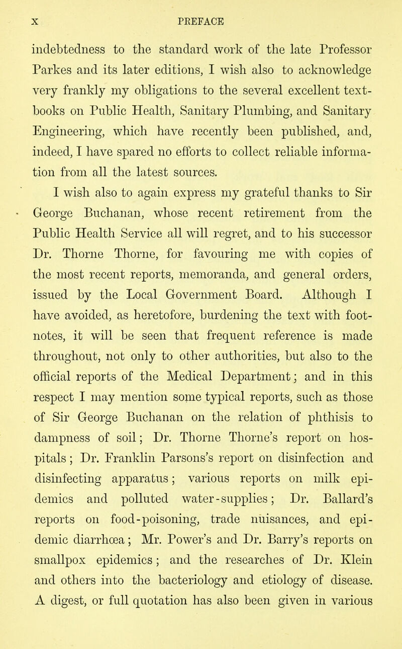 indebtedness to the standard work of the late Professor Parkes and its later editions, I wish also to acknowledge very frankly my obligations to the several excellent text- books on Public Health, Sanitary Plumbing, and Sanitary Engineering, which have recently been published, and, indeed, I have spared no efforts to collect reliable informa- tion from all the latest sources. I wish also to again express my grateful thanks to Sir George Buchanan, whose recent retirement from the Public Health Service all will regret, and to his successor Dr. Thorne Thorne, for favouring me with copies of the most recent reports, memoranda, and general orders, issued by the Local Government Board. Although I have avoided, as heretofore, burdening the text with foot- notes, it will be seen that frequent reference is made throughout, not only to other authorities, but also to the official reports of the Medical Department; and in this respect I may mention some typical reports, such as those of Sir George Buchanan on the relation of phthisis to dampness of soil; Dr. Thorne Thome's report on hos- pitals ; Dr. Franklin Parsons's report on disinfection and disinfecting apparatus; various reports on milk epi- demics and polluted water - supplies; Dr. Ballard's reports on food-poisoning, trade nuisances, and epi- demic diarrhoea; Mr. Power's and Dr. Barry's reports on smallpox epidemics; and the researches of Dr. Klein and others into the bacteriology and etiology of disease. A digest, or full quotation has also been given in various