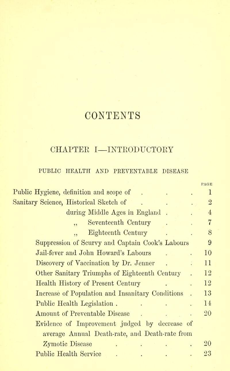 CONTENTS CHAPTER I—INTRODUCTORY PUBLIC HEALTH AND PREVENTABLE DISEASE Public Hygiene, definition and scope of . 1 Sanitary Science, Historical Sketch of . .2 during Middle Ages in England . . 4 Seventeenth Century . . 7 „ Eighteenth Century . . 8 Suppression of Scurvy and Captain Cook's Labours 9 Jail-fever and John Howard's Labours . .10 Discovery of Vaccination by Dr. Jenner . ,11 Other Sanitary Triumphs of Eighteenth Century . 12 Health History of Present Century . .12 Increase of Population and Insanitary Conditions . 13 Public Health Legislation . . . .14 Amount of Preventable Disease . . .20 Evidence of Improvement judged by decrease of average Annual Death-rate, and Death-rate from Zymotic Disease . . . .20 Public Health Service . . . .23