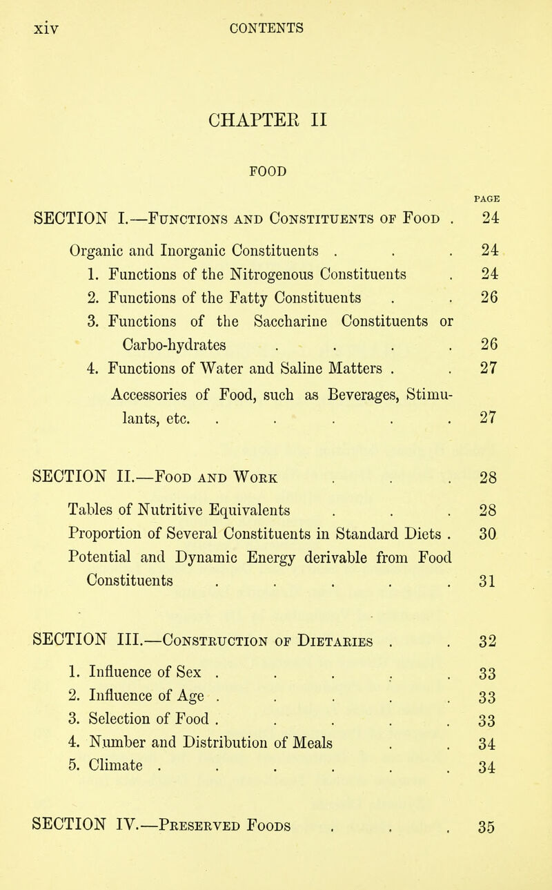 CHAPTEE II FOOD PAGE SECTION I.—Functions and Constituents of Food . 24 Organic and Inorganic Constituents . . .24 1. Functions of the Nitrogenous Constituents . 24 2. Functions of the Fatty Constituents . .26 3. Functions of the Saccharine Constituents or Carbo-hydrates . . . .26 4. Functions of Water and Saline Matters . .27 Accessories of Food, such as Beverages, Stimu- lants, etc. . . . . .27 SECTION II.—Food and Work . . .28 Tables of Nutritive Equivalents . . .28 Proportion of Several Constituents in Standard Diets . 30 Potential and Dynamic Energy derivable from Food Constituents . . . . .31 SECTION III.—Construction of Dietaries . . 32 1. Influence of Sex . . . . .33 2. Influence of Age . . . . .33 3. Selection of Food . . . . .33 4. Number and Distribution of Meals . .34 5. Climate . . . . . .34 SECTION IV.—Preserved Foods . . .35