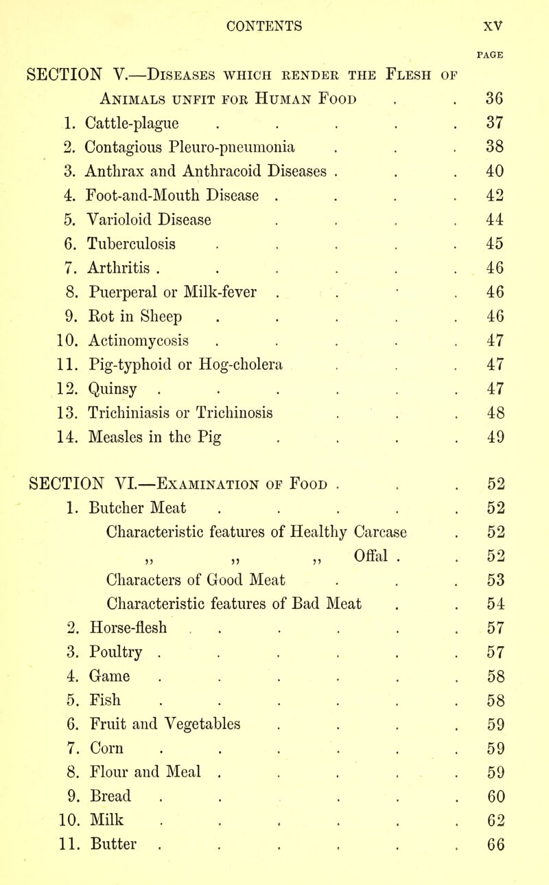 PAGE SECTION V.—Diseases which bender the Flesh of Animals unfit for Human Food . .36 1. Cattle-plague . . . . .37 2. Contagious Pleuro-pneumonia . . .38 3. Anthrax and Anthracoid Diseases . . .40 4. Foot-and-Mouth Disease . . . .42 5. Varioloid Disease . . . .44 6. Tuberculosis . . . .45 7. Arthritis . . . . . .46 8. Puerperal or Milk-fever . . • .46 9. Rot in Sheep . . . . .46 10. Actinomycosis . . . . .47 11. Pig-typhoid or Hog-cholera . .47 12. Quinsy ...... 47 13. Trichiniasis or Trichinosis . . .48 14. Measles in the Pig . . . .49 SECTION VI.—Examination of Food . . .52 1. Butcher Meat . . . . .52 Characteristic features of Healthy Carcase . 52 „ Offal . . 52 Characters of Good Meat . . .53 Characteristic features of Bad Meat . .54 2. Horse-flesh . . . . . .57 3. Poultry . . . . . .57 4. Game . . . . . ,58 5. Fish ...... 58 6. Fruit and Vegetables . . . .59 7. Corn ...... 59 8. Flour and Meal . . . . .59 9. Bread . . ... 60 10. Milk ...... 62 11. Butter . . . . . .66