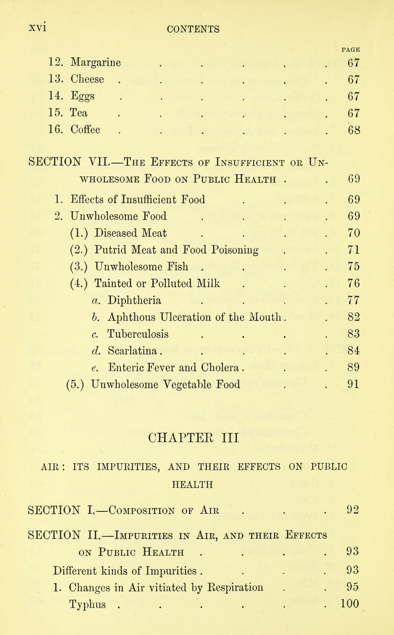 PAdE 12. Margarine . . . . .67 13. Cheese . . . . . .67 14. Eggs . . . . . .67 15. Tea . . . . . 67 16. Coffee ...... 68 SECTION VII.—The Effects of Insufficient or Un- wholesome Food on Public Health . .69 1. Effects of Insufficient Food . . .69 2. Unwholesome Food . .. . .69 (1.) Diseased Meat . . . .70 (2.) Putrid Meat and Food Poisoning . .71 (3.) Unwholesome Fish . . . .75 (4.) Tainted or Polluted Milk . . .76 a. Diphtheria . . . .77 b. Aphthous Ulceration of the Mouth. .82 c. Tuberculosis . . . .83 d. Scarlatina. . . . .84 e. Enteric Fever and Cholera. . .89 (5.) Unwholesome Vegetable Food . .91 CHAPTER III AIR: ITS IMPURITIES, AND THEIR EFFECTS ON PUBLIC HEALTH SECTION I.—Composition of Air . . 92 SECTION II.—Impurities in Air, and their Effects on Public Health . . . .93 Different kinds of Impurities . . . .93 1. Changes in Air vitiated by Respiration . . 95 Typhus 100