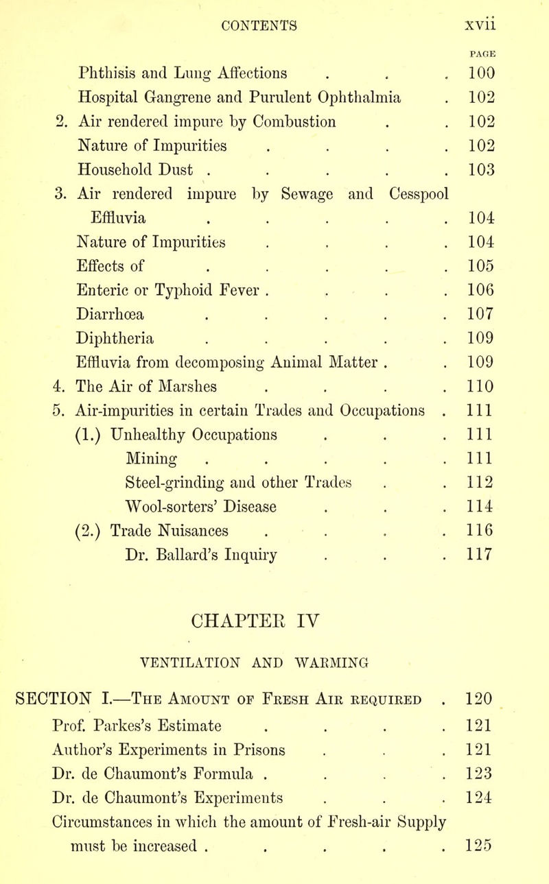 PAGE Phthisis and Lung Affections . . .100 Hospital Gangrene and Purulent Ophthalmia . 102 2. Air rendered impure by Combustion . .102 Nature of Impurities . . . .102 Household Dust . . . . .103 3. Air rendered impure by Sewage and Cesspool Effluvia . . . . .104 Nature of Impurities . . . .104 Effects of . . . . .105 Enteric or Typhoid Fever . . . .106 Diarrhoea . . . . .107 Diphtheria . . . . .109 Effluvia from decomposing Animal Matter . .109 4. The Air of Marshes . . . .110 5. Air-impurities in certain Trades and Occupations . Ill (1.) Unhealthy Occupations . . .111 Mining . . . . .111 Steel-grinding and other Trades . .112 Wool-sorters' Disease . . .114 (2.) Trade Nuisances . . . .116 Dr. Ballard's Inquiry . . .117 CHAPTEK IV VENTILATION AND WARMING SECTION I.—The Amount of Fresh Air required . 120 Prof. Parkes's Estimate . . . .121 Author's Experiments in Prisons . . .121 Dr. de Chaumont's Formula . . . .123 Dr. de Chaumont's Experiments . . .124 Circumstances in which the amount of Fresh-air Supply must be increased . . . . .125