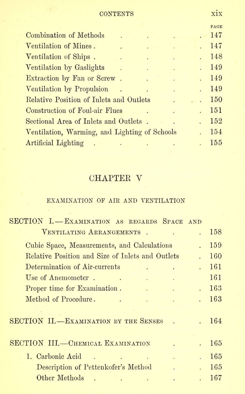 PAGE Combination of Methods . . . .147 Ventilation of Mines. . . .147 Ventilation of Ships . . . . .148 Ventilation by Gaslights . . . .149 Extraction by Fan or Screw . . . .149 Ventilation by Propulsion . . . .149 Relative Position of Inlets and Outlets . . . 150 Construction of Foul-air Flues . . .151 Sectional Area of Inlets and Outlets . . .152 Ventilation, Warming, and Lighting of Schools . 154 Artificial Lighting . . . . .155 CHAPTER V EXAMINATION OF AIR AND VENTILATION SECTION I. — Examination as regards Space and Ventilating Arrangements . . .158 Cubic Space, Measurements, and Calculations . 159 Relative Position and Size of Inlets and Outlets . 160 Determination of Air-currents ■ . . .161 Use of Anemometer . . . . 161 Proper time for Examination . . . .163 Method of Procedure. . . . .163 SECTION II.—Examination by the Senses . .164 SECTION III.—Chemical Examination . .165 1. Carbonic Acid . . . . .165 Description of Pettenkofer's Method . .165 Other Methods . . . . .167
