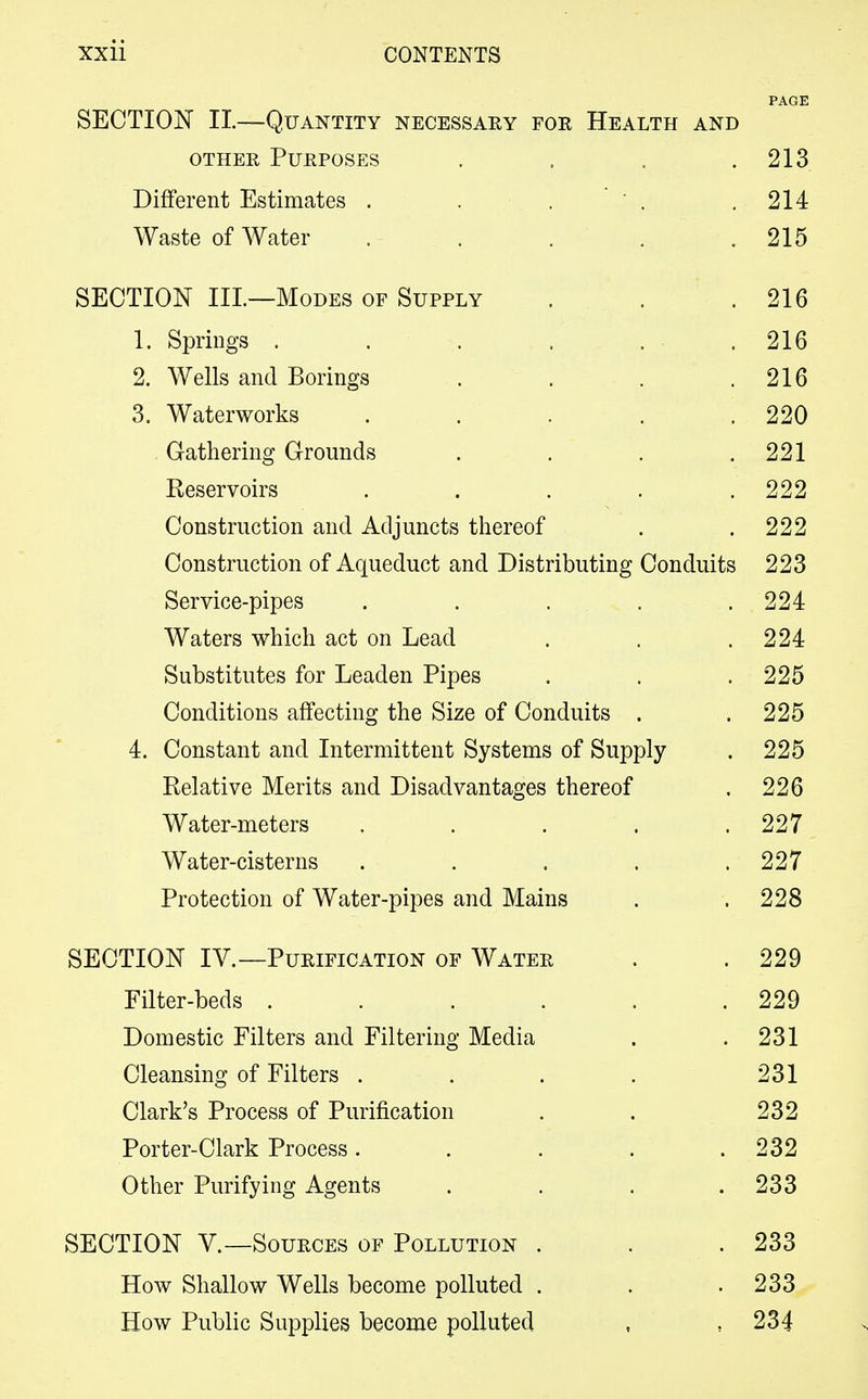 PAGE SECTION II.—Quantity necessary foe Health and other Purposes . . . .213 Different Estimates . . . ' , .214 Waste of Water . . . . .215 SECTION III.—Modes of Supply . . .216 1. Springs . . . . .216 2. Wells and Borings . . . .216 3. Waterworks . . . . .220 Gathering Grounds . . . .221 Reservoirs . . . . .222 Construction and Adjuncts thereof . .222 Construction of Aqueduct and Distributing Conduits 223 Service-pipes . . . . .224 Waters which act on Lead . . .224 Substitutes for Leaden Pipes . . . 225 Conditions affecting the Size of Conduits . .225 4. Constant and Intermittent Systems of Supply . 225 Relative Merits and Disadvantages thereof . 226 Water-meters . . . . .227 Water-cisterns . . . . .227 Protection of Water-pipes and Mains . .228 SECTION IV.—Purification of Water . . 229 Filter-beds . . . . . .229 Domestic Filters and Filtering Media . .231 Cleansing of Filters . . . . 231 Clark's Process of Purification . . 232 Porter-Clark Process. . . . .232 Other Purifying Agents .... 233 SECTION V.—Sources of Pollution . . .233 How Shallow Wells become polluted . . .233 How Public Supplies become polluted , , 234