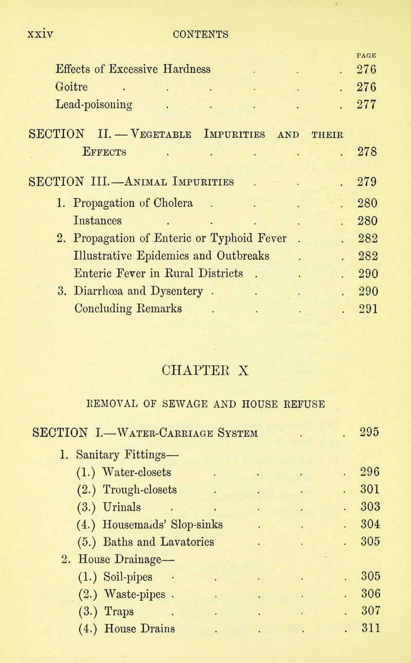 PAGE Effects of Excessive Hardness . . .276 Goitre . . . . .276 Lead-poisoning . . . . .277 SECTION II. — Vegetable Impurities and their Effects SECTION III.—Animal Impurities 1. Propagation of Cholera Instances 2. Propagation of Enteric or Typhoid Fever Illustrative Epidemics and Outbreaks Enteric Fever in Rural Districts . 3. Diarrhoea and Dysentery . Concluding Remarks CHAPTER X REMOVAL OF SEWAGE AND HOUSE REFUSE SECTION I.—Water-Carriage System . . 295 1. Sanitary Fittings— (1.) Water-closets . . . .296 (2.) Trough-closets . . . .301 (3.) Urinals . . . . .303 (4.) Housemaids' Slop-sinks . . . 304 (5.) Baths and Lavatories . . . 305 2. House Drainage— (1.) Soil-pipes • . . . .305 (2.) Waste-pipes . . . . .306 (3.) Traps . . . - .307 (4.) House Drains . . . .311