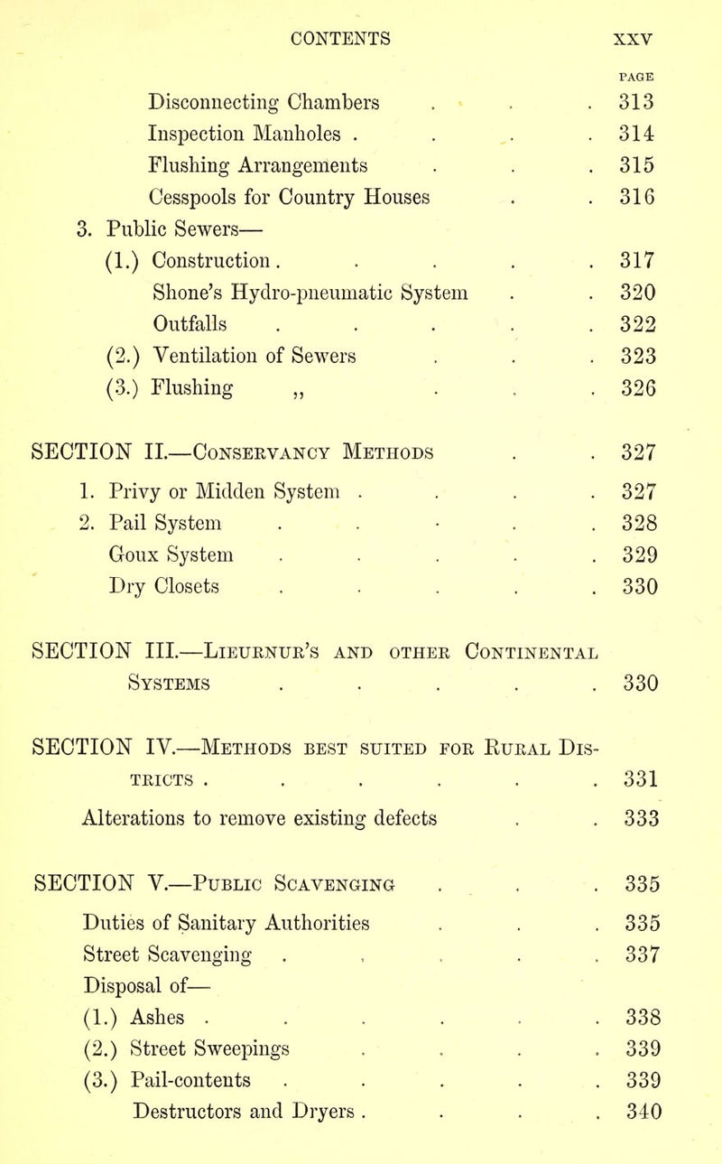 PAGE Disconnecting Chambers . . .313 Inspection Manholes . . . .314 Flushing Arrangements . . .315 Cesspools for Country Houses . .316 3. Public Sewers— (1.) Construction. . . . .317 Shone's Hydro-pneumatic System . . 320 Outfalls . . \ . .322 (2.) Ventilation of Sewers . . .323 (3.) Flushing „ ... 326 SECTION II—Conservancy Methods . . 327 1. Privy or Midden System . . . .327 2. Pail System . . • . .328 Goux System . . . . .329 Dry Closets . . . .330 SECTION III.—Lieurnur's and other Continental Systems ..... 330 SECTION IV.—Methods best suited for Rural Dis- tricts ...... 331 Alterations to remove existing defects . .333 SECTION V.—Public Scavenging . . . 335 Duties of Sanitary Authorities . . .335 Street Scavenging . , , . ,337 Disposal of— (1.) Ashes . . . . . .338 (2.) Street Sweepings . . . .339 (3.) Pail-contents . . . . .339 Destructors and Dryers . . . .340