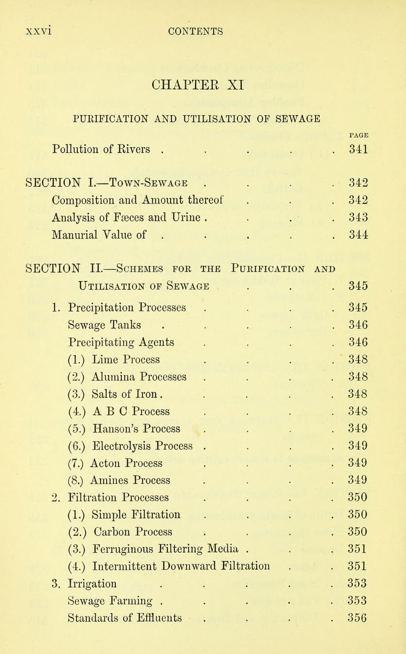 CHAPTER XI PURIFICATION AND UTILISATION OF SEWAGE PAGE Pollution of Rivers . . . . .341 SECTION I.—Town-Sewage . . . .342 Composition and Amount thereof . . .342 Analysis of Fseces and Urine . . . • .343 Manurial Value of . . . . . 344 SECTION II.—Schemes for the Purification and Utilisation of Sewage . . .345 1. Precipitation Processes .... 345 Sewage Tanks . . . . .346 Precipitating Agents . . . .346 (1.) Lime Process .... 348 (2.) Alumina Processes . . . .348 (3.) Salts of Iron. . . .348 (4.) ABC Process . . . .348 (5.) Hanson's Process .... 349 (6.) Electrolysis Process . . . .349 (7.) Acton Process .... 349 (8.) Amines Process .... 349 2. Filtration Processes . . . .350 (1.) Simple Filtration . . > .350 (2.) Carbon Process . . . . 350 (3.) Ferruginous Filtering Media . . .351 (4.) Intermittent Downward Filtration . .351 3. Irrigation . . . . .353 Sewage Farming . . . . .353 Standards of Effluents . . . .356