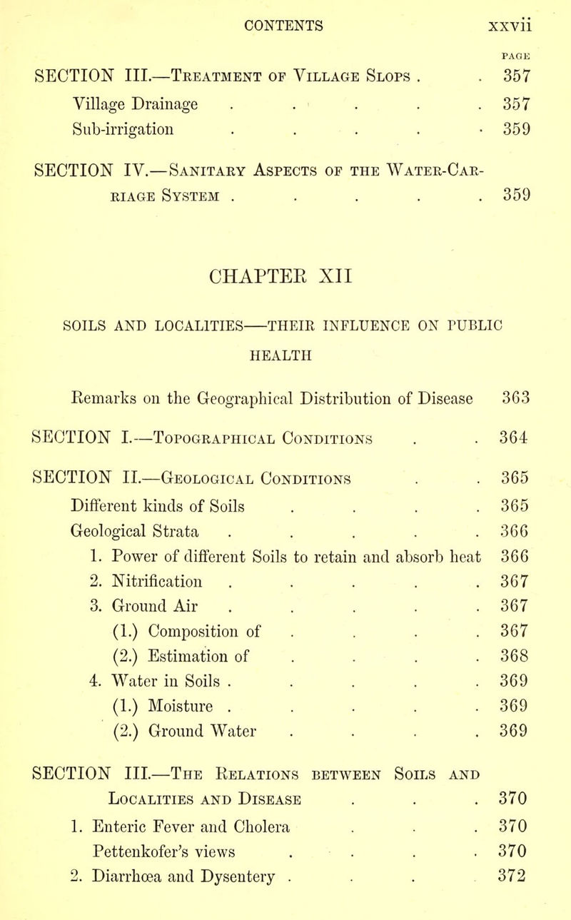 PAGE SECTION III.—Treatment of Village Slops . . 357 Village Drainage . . ■ . . .357 Sub-irrigation . . . . -359 SECTION IV.—Sanitary Aspects of the Water-Car- riage System . . . . .359 CHAPTEE XII SOILS AND LOCALITIES THEIR INFLUENCE ON TUBLIC HEALTH Remarks on the Geographical Distribution of Disease 363 SECTION I.—Topographical Conditions . . 364 SECTION II.—Geological Conditions . . 365 Different kinds of Soils . . . .365 Geological Strata . . . . .366 1. Power of different Soils to retain and absorb heat 366 2. Nitrification . . . . .367 3. Ground Air . . . . .367 (1.) Composition of . . .367 (2.) Estimation of . . .368 4. Water in Soils . . . . .369 (1.) Moisture . . . . .369 (2.) Ground Water . . . .369 SECTION III.—The Relations between Soils and Localities and Disease . . .370 1. Enteric Fever and Cholera . . . 370 Pettenkofer's views . . . .370 2. Diarrhoea and Dysentery . . . 372