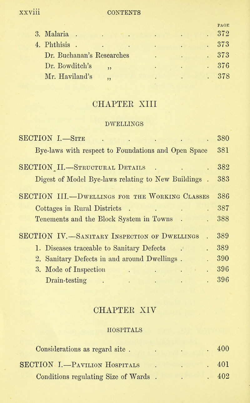 PAGE 3. Malaria . . . . . .372 4. Phthisis . . . . . .373 Dr. Buchanan's Researches . . .373 Dr. Bowditch's „ ... 376 Mr. Haviland's „ ... 378 CHAPTER XIII DWELLINGS SECTION I.—Site . . . . .380 Bye-laws with respect to Foundations and Open Space 381 SECTION JI.—Structural Details . . .382 Digest of Model Bye-laws relating to New Buildings . 383 SECTION III.—Dwellings for the Working Classes 386 Cottages in Rural Districts . . . .387 Tenements and the Block System in Towns . .388 SECTION IV.—Sanitary Inspection of Dwellings . 389 1. Diseases traceable to Sanitary Defects . . 389 2. Sanitary Defects in and around Dwellings . . 390 3. Mode of Inspection . . . .396 Drain-testing . . . . .396 CHAPTER XIV HOSPITALS Considerations as regard site .... 400 SECTION I.—Pavilion Hospitals . . .401 Conditions regulating Size of Wards . . .402