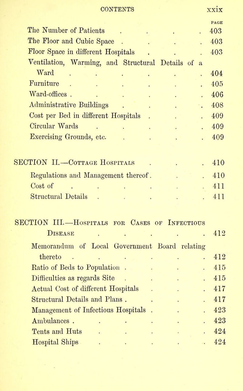 PAGE The Number of Patients .... 403 The Floor and Cubic Space . . . .403 Floor Space in different Hospitals . . . 403 Ventilation, Warming, and Structural Details of a Ward . . . . . .404 Furniture ...... 405 Ward-offices . . . . . .406 Administrative Buildings . . . -. 408 Cost per Bed in different Hospitals . . . 409 Circular Wards . . . . .409 Exercising Grounds, etc. .... 409 SECTION II.—Cottage Hospitals . . .410 Regulations and Management thereof. . .410 Cost of . . . . . .411 Structural Details . . . . .411 SECTION III.—Hospitals for Cases of Infectious Disease . . . . .412 Memorandum of Local Government Board relating thereto . . . . . .412 Ratio of Beds to Population . . . .415 Difficulties as regards Site . . . .415 Actual Cost of different Hospitals . . .417 Structural Details and Plans . . . .417 Management of Infectious Hospitals . . . 423 Ambulances . . . . . .423 Tents and Huts . . . . .424 Hospital Ships . . . . .424