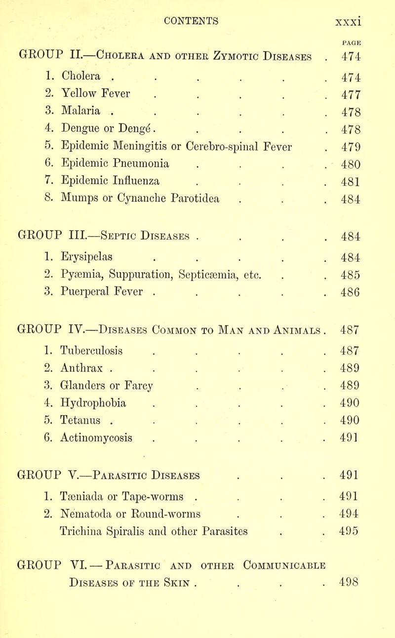 PAGE GROUP II.—Cholera and other Zymotic Diseases . 474 1. Cholera ...... 474 2. Yellow Fever . . . . .477 3. Malaria ...... 478 4. Dengue or Denge*..... 478 5. Epidemic Meningitis or Cerebro-spinal Fever . 479 6. Epidemic Pneumonia . . . . 480 7. Epidemic Influenza . . . .481 8. Mumps or Cynanche Parotidea . . . 484 GROUP III.—Septic Diseases . . . .484 1. Erysipelas . . . . .484 2. Pyaemia, Suppuration, Septicaemia, etc. . . 485 3. Puerperal Fever . . . . .486 GROUP IV.—Diseases Common to Man and Animals . 487 1. Tuberculosis . . . . .487 2. Anthrax . . . . . .489 3. Glanders or Farcy . . . • .489 4. Hydrophobia ..... 490 5. Tetanus . . . . . .490 6. Actinomycosis . . . . .491 GROUP V.—Parasitic Diseases . . .491 1. Taeniada or Tape-worms . . . .491 2. Nematoda or Round-worms . . .494 Trichina Spiralis and other Parasites . .495 GROUP VI. — Parasitic and other Communicable Diseases of the Skin . . . .498