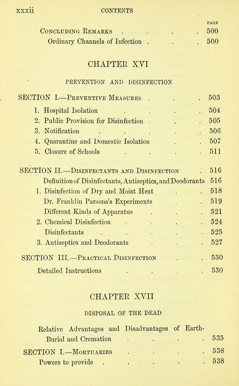 PAGE Concluding Remarks .... 500 Ordinary Channels of Infection . . .500 CHAPTEE XVI PREVENTION AND DISINFECTION SECTION I.—Preventive Measures . . .503 1. Hospital Isolation .... 504 2. Public Provision for Disinfection . . .505 3. Notification . . . . .506 4. Quarantine and Domestic Isolation . . 507 5. Closure of Schools . . . .511 SECTION II.—Disinfectants and Disinfection . 516 Definition of Disinfectants, Antiseptics, and Deodorants 516 1. Disinfection of Dry and Moist Heat . .518 Dr. Franklin Parsons's Experiments . .519 Different Kinds of Apparatus . . .521 2. Chemical Disinfection . . . .524 Disinfectants . . . . .525 3. Antiseptics and Deodorants . . . 527 SECTION III.—Practical Disinfection . .530 Detailed Instructions .... 530 CHAPTEE XVII DISPOSAL OF THE DEAD Relative Advantages and Disadvantages of Earth- Burial and Cremation . . . .535 SECTION I.—Mortuaries . . ■ .538 Powers to provide . . . • . 538