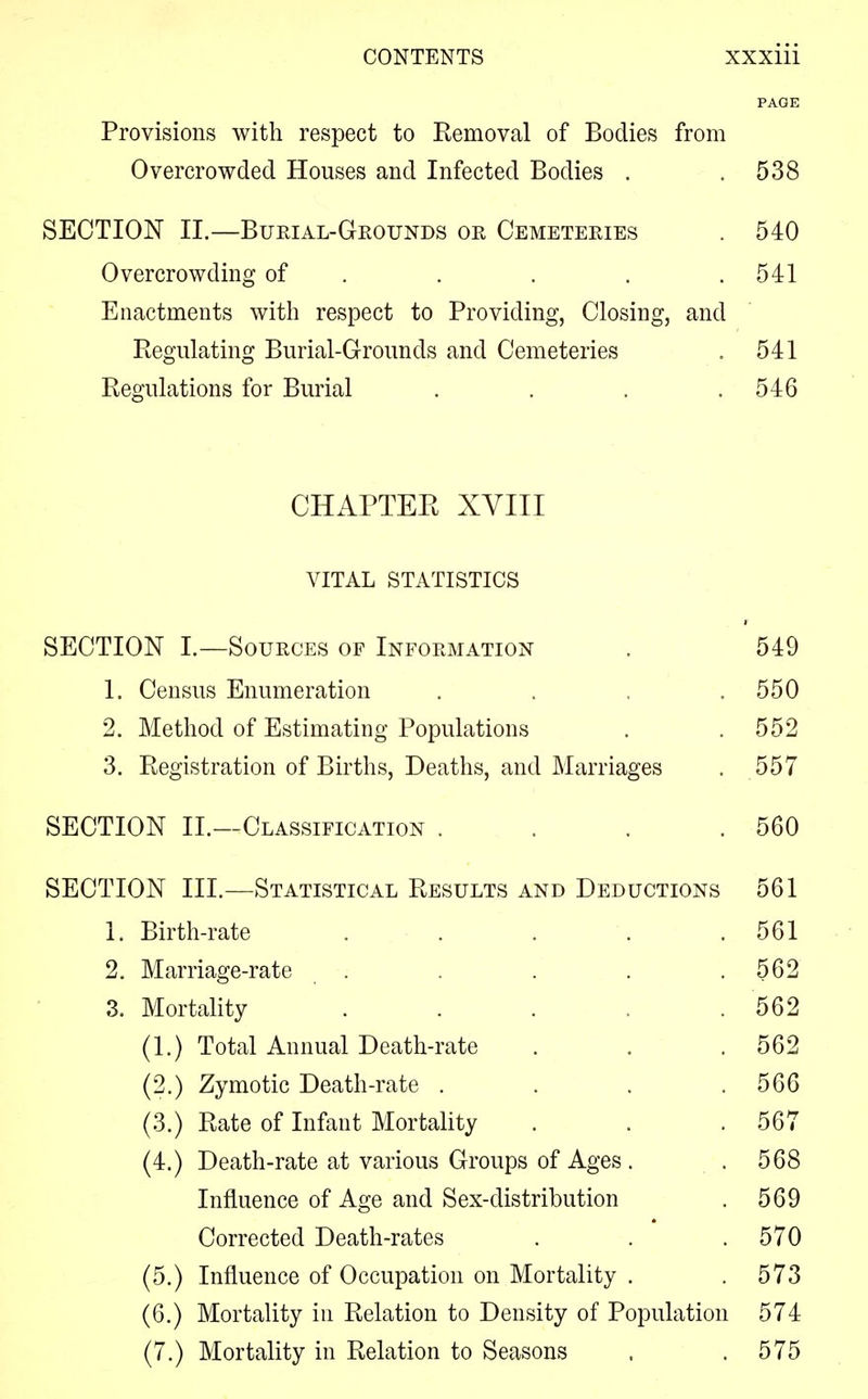 PAGE Provisions with respect to Removal of Bodies from Overcrowded Houses and Infected Bodies . .538 SECTION II.—Burial-Grounds or Cemeteries . 540 Overcrowding of . . . .541 Enactments with respect to Providing, Closing, and Regulating Burial-Grounds and Cemeteries . 541 Regulations for Burial . . . .546 CHAPTER XVIII VITAL STATISTICS SECTION I.—Sources of Information . 549 1. Census Enumeration . . . .550 2. Method of Estimating Populations . .552 3. Registration of Births, Deaths, and Marriages . 557 SECTION II.—Classification . . . .560 SECTION III.—Statistical Results and Deductions 561 1. Birth-rate . . . . .561 2. Marriage-rate . . . . .562 3. Mortality ..... 562 (1.) Total Annual Death-rate . . .562 (2.) Zymotic Death-rate . . .566 (3.) Rate of Infant Mortality . . .567 (4.) Death-rate at various Groups of Ages . .568 Influence of Age and Sex-distribution . 569 Corrected Death-rates . . .570 (5.) Influence of Occupation on Mortality . . 573 (6.) Mortality in Relation to Density of Population 574 (7.) Mortality in Relation to Seasons . .575