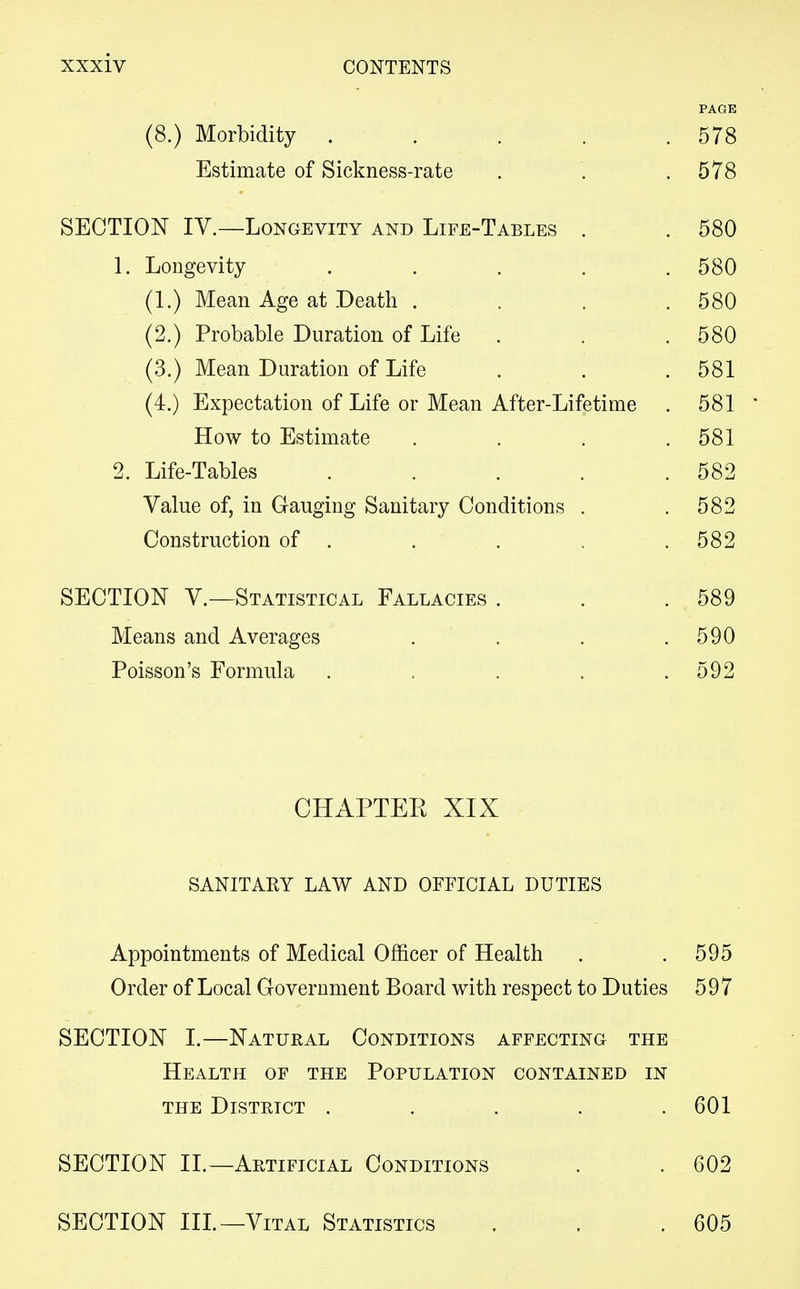 PAGE (8.) Morbidity . . . . .578 Estimate of Sickness-rate . . .578 SECTION IV.—Longevity and Life-Tables . . 580 1. Longevity ..... 580 (1.) Mean Age at Death . . . .580 (2.) Probable Duration of Life . . .580 (3.) Mean Duration of Life . . .581 (4.) Expectation of Life or Mean After-Lifetime . 581 ' How to Estimate . . . .581 2. Life-Tables . . . . .582 Value of, in Gauging Sanitary Conditions . .582 Construction of . . . . .582 SECTION V.—Statistical Fallacies . . .589 Means and Averages . . . .590 Poisson's Formula . . . . .592 CHAPTEK XIX SANITAEY LAW AND OFFICIAL DUTIES Appointments of Medical Officer of Health . . 595 Order of Local Government Board with respect to Duties 597 SECTION I.—Natural Conditions affecting the Health of the Population contained in the District . . . . .601 SECTION II.—Artificial Conditions . . 602 SECTION III.—Vital Statistics . . .605