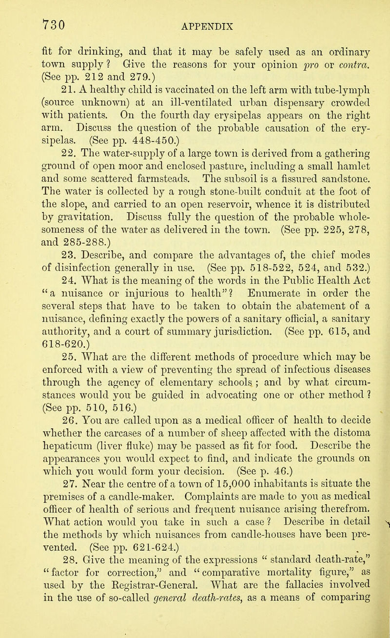 fit for drinking, and that it may be safely used as an ordinary town supply ? Give the reasons for your opinion pro or contra. (See pp. 212 and 279.) 21. A healthy child is vaccinated on the left arm with tube-lymph (source unknown) at an ill-ventilated urban dispensary crowded with patients. On the fourth day erysipelas appears on the right arm. Discuss the question of the probable causation of the ery- sipelas. (See pp. 448-450.) 22. The water-supply of a large town is derived from a gathering ground of open moor and enclosed pasture, including a small hamlet and some scattered farmsteads. The subsoil is a fissured sandstone. The water is collected by a rough stone-built conduit at the foot of the slope, and carried to an open reservoir, whence it is distributed by gravitation. Discuss fully the question of the probable whole- someness of the water as delivered in the town. (See pp. 225, 278, and 285-288.) 23. Describe, and compare the advantages of, the chief modes of disinfection generally in use. (See pp. 518-522, 524, and 532.) 24. What is the meaning of the words in the Public Health Act a nuisance or injurious to health? Enumerate in order the several steps that have to be taken to obtain the abatement of a nuisance, defining exactly the powers of a sanitary official, a sanitary authority, and a court of summary jurisdiction. (See pp. 615, and 618-620.) 25. What are the different methods of procedure which may be enforced with a view of preventing the spread of infectious diseases through the agency of elementary schools ; and by what circum- stances would you be guided in advocating one or other method ? (See pp. 510, 516.) 26. You are called upon as a medical officer of health to decide whether the carcases of a number of sheep affected with the distoma hepaticum (liver fluke) may be passed as fit for food. Describe the appearances you would expect to find, and indicate the grounds on which you would form your decision. (See p. 46.) 27. Near the centre of a town of 15,000 inhabitants is situate the premises of a candle-maker. Complaints are made to you as medical officer of health of serious and frequent nuisance arising therefrom. What action would you take in such a case ? Describe in detail the methods by which nuisances from candle-houses have been pre- vented. (See pp. 621-624.) 28. Give the meaning of the expressions  standard death-rate,  factor for correction, and  comparative mortality figure, as used by the Registrar-General. What are the fallacies involved in the use of so-called general death-rates, as a means of comparing