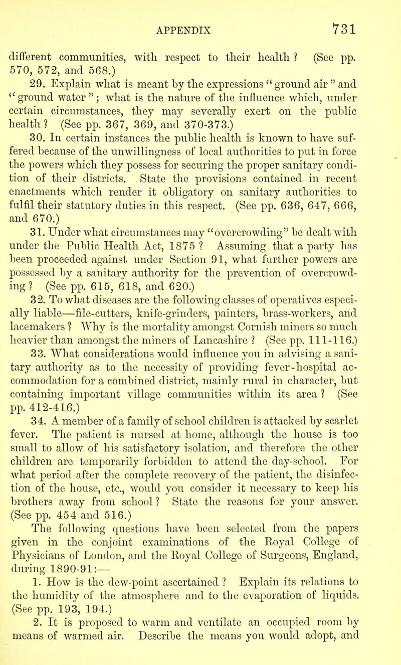 different communities, with respect to their health ? (See pp. 570, 572, and 568.) 29. Explain what is meant by the expressions  ground air  and  ground water ; what is the nature of the influence which, under certain circumstances, they may severally exert on the public health ? (See pp. 367, 369, and 370-373.) 30. In certain instances the public health is known to have suf- fered because of the unwillingness of local authorities to put in force the powers which they possess for securing the proper sanitary condi- tion of their districts. State the provisions contained in recent enactments which render it obligatory on sanitary authorities to fulfil their statutory duties in this respect. (See pp. 636, 647, 666, and 670.) 31. Under what circumstances may overcrowding be dealt with under the Public Health Act, 1875 ? Assuming that a party has been proceeded against under Section 91, what further powers are possessed by a sanitary authority for the prevention of overcrowd- ing ? (See pp. 615, 618, and 620.) 32. To what diseases are the following classes of operatives especi- ally liable—file-cutters, knife-grinders, painters, brass-workers, and lacemakers 1 Why is the mortality amongst Cornish miners so much heavier than amongst the miners of Lancashire ? (See pp. 111-116.) 33. What considerations would influence you in advising a sani- tary authority as to the necessity of providing fever-hospital ac- commodation for a combined district, mainly rural in character, but containing important village communities within its area 1 (See pp. 412-416.) 34. A member of a family of school children is attacked by scarlet fever. The patient is nursed at home, although the house is too small to allow of his satisfactory isolation, and therefore the other children are temporarily forbidden to attend the day-school. For what period after the complete recovery of the patient, the disinfec- tion of the house, etc., would you consider it necessary to keep his brothers away from school? State the reasons for your answer. (See pp. 454 and 516.) The following questions have been selected from the papers given in the conjoint examinations of the Royal College of Physicians of London, and the Royal College of Surgeons, England, during 1890-91:— 1. How is the dew-point ascertained ? Explain its relations to the humidity of the atmosphere and to the evaporation of liquids. (See pp. 193, 194.) 2. It is proposed to warm and ventilate an occupied room by means of warmed air. Describe the means you would adopt, and