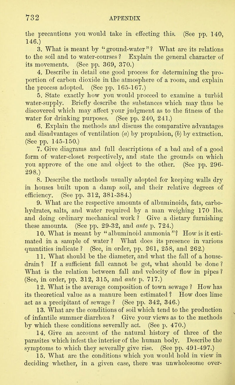 the precautions you would take in effecting this. (See pp. 140, 146.) 3. What is meant by  ground-water  ? What are its relations to the soil and to water-courses ? Explain the general character of its movements. (See pp. 369, 370.) 4. Describe in detail one good process for determining the pro- portion of carbon dioxide in the atmosphere of a room, and explain the process adopted. (See pp. 165-167.) 5. State exactly how you would proceed to examine a turbid water-supply. Briefly describe the substances which may thus be discovered which may affect your judgment as to the fitness of the water for drinking purposes. (See pp. 240, 241.) 6. Explain the methods and discuss the comparative advantages and disadvantages of ventilation (a) by propulsion, (6) by extraction. (See pp. 145-150.) 7. Give diagrams and full descriptions of a bad and of a good form of water-closet respectively, and state the grounds on which you approve of the one and object to the other. (See pp. 296- 298.) 8. Describe the methods usually adopted for keeping walls dry in houses built upon a damp soil, and their relative degrees of efficiency. (See pp. 312, 381-384.) 9. What are the respective amounts of albuminoids, fats, carbo- hydrates, salts, and water required by a man weighing 170 lbs. and doing ordinary mechanical work ? Give a dietary furnishing these amounts. (See pp. 29-32, and ante p. 724.) 10. What is meant by  albuminoid ammonia ? How is it esti- mated in a sample of water ? What does its presence in various quantities indicate? (See, in order, pp. 261, 258, and 262.) 11. What should be the diameter, and what the fall of a house- drain ? If a sufficient fall cannot be got, what should be done ? What is the relation between fall and velocity of flow in pipes ? (See, in order, pp. 312, 315, and ante p. 717.) 12. What is the average composition of town sewage 1 How has its theoretical value as a manure been estimated 1 How does lime act as a precipitant of sewage ? (See pp. 342, 346.) 13. What are the conditions of soil which tend to the production of infantile summer diarrhoea ? Give your views as to the methods by which these conditions severally act. (See p. 470.) 14. Give an account of the natural history of three of the parasites which infest the interior of the human body. Describe the symptoms to which they severally give rise. (See pp. 491-497.) 15. What are the conditions which you would hold in view in deciding whether, in a given case, there was unwholesome over-