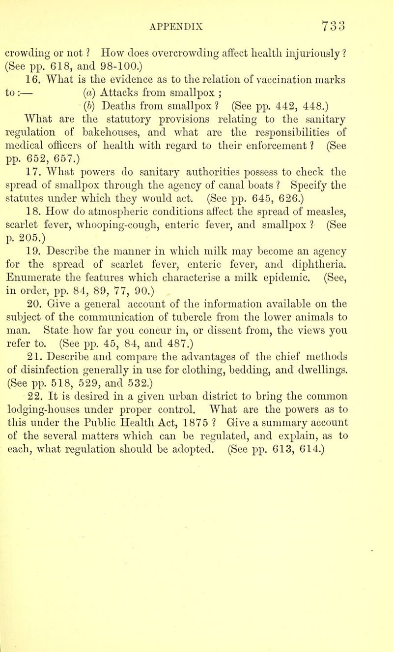 crowding or not ? How does overcrowding affect health injuriously ? (See pp. G18, and 98-100.) 16. What is the evidence as to the relation of vaccination marks to :— (a) Attacks from smallpox ; (b) Deaths from smallpox ? (See pp. 442, 448.) What are the statutory provisions relating to the sanitary regulation of bakehouses, and what are the responsibilities of medical officers of health with regard to their enforcement 1 (See pp. 652, 657.) 17. What powers do sanitary authorities possess to check the spread of smallpox through the agency of canal boats ? Specify the statutes under which they would act. (See pp. 645, 626.) 18. How do atmospheric conditions affect the spread of measles, scarlet fever, whooping-cough, enteric fever, and smallpox ? (See p. 205.) 19. Describe the manner in which milk may become an agency for the spread of scarlet fever, enteric fever, and diphtheria. Enumerate the features which characterise a milk epidemic. (See, in order, pp. 84, 89, 77, 90.) 20. Give a general account of the information available on the subject of the communication of tubercle from the lower animals to man. State how far you concur in, or dissent from, the views you refer to. (See pp. 45, 84, and 487.) 21. Describe and compare the advantages of the chief methods of disinfection generally in use for clothing, bedding, and dwellings. (See pp. 518, 529, and 532.) 22. It is desired in a given urban district to bring the common lodging-houses under proper control. What are the powers as to this under the Public Health Act, 1875 ? Give a summary account of the several matters which can be regulated, and explain, as to each, what regulation should be adopted. (See pp. 613, 614.)