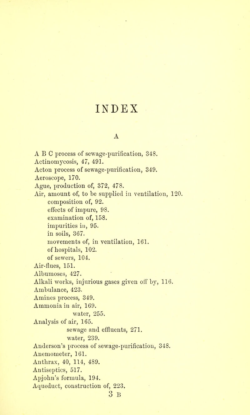 INDEX A ABC process of sewage-purification, 348. Actinomycosis, 47, 491. Acton process of sewage-purification, 349. Aeroscope, 170. Ague, production of, 372, 478. Air, amount of, to be supplied in ventilation, 120. composition of, 92. effects of impure, 98. examination of, 158. impurities in, 95. in soils, 367. movements of, in ventilation, 161. of hospitals, 102. of sewers, 104. Air-flues, 151. Albumoses, 427. Alkali works, injurious gases given off by, 116. Ambulance, 423. Amines process, 349. Ammonia in air, 169. water, 255. Analysis of air, 165. sewage and effluents, 271. water, 239. Anderson's process of sewage-purification, 348. Anemometer, 161. Anthrax, 40, 114, 489. Antiseptics, 517. Apjohn's formula, 194. Aqueduct, construction of, 223.