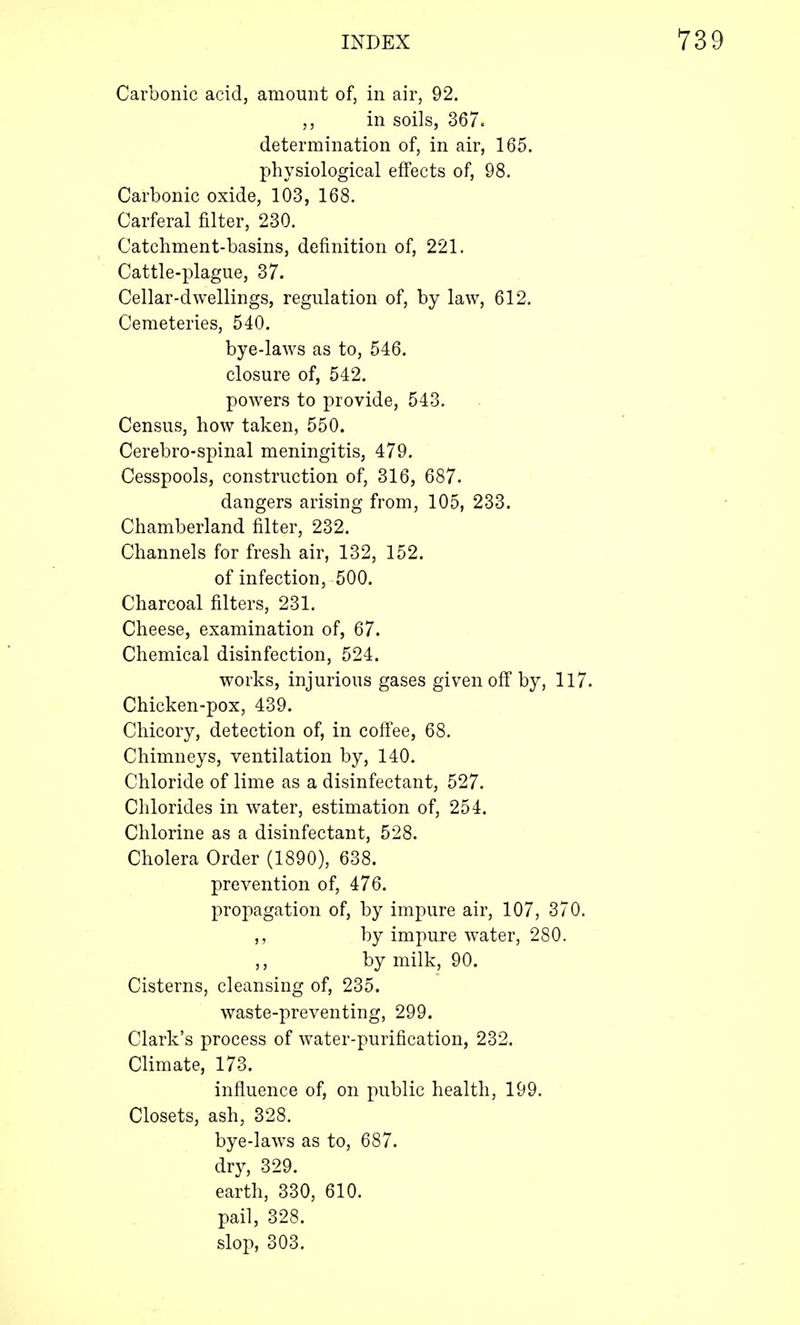 Carbonic acid, amount of, in air, 92. ,, in soils, 367. determination of, in air, 165. physiological effects of, 98. Carbonic oxide, 103, 168. Carferal filter, 230. Catchment-basins, definition of, 221. Cattle-plague, 37. Cellar-dwellings, regulation of, by law, 612. Cemeteries, 540. bye-laws as to, 546. closure of, 542. powers to provide, 543. Census, how taken, 550. Cerebro-spinal meningitis, 479. Cesspools, construction of, 316, 687. dangers arising from, 105, 233. Chamberland filter, 232. Channels for fresh air, 132, 152. of infection, 500. Charcoal filters, 231. Cheese, examination of, 67. Chemical disinfection, 524. works, injurious gases given off by, 117. Chicken-pox, 439. Chicory, detection of, in coffee, 68. Chimneys, ventilation by, 140. Chloride of lime as a disinfectant, 527. Chlorides in water, estimation of, 254. Chlorine as a disinfectant, 528. Cholera Order (1890), 638. prevention of, 476. propagation of, by impure air, 107, 370. ,, by impure water, 280. by milk, 90. Cisterns, cleansing of, 235. waste-preventing, 299. Clark's process of water-purification, 232. Climate, 173. influence of, on public health, 199. Closets, ash, 328. bye-laws as to, 687. dry, 329. earth, 330, 610. pail, 328. slop, 303.