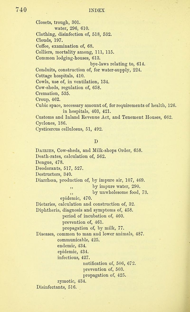 Closets, trough, 301. water, 296, 610. Clothing, disinfection of, 518, 532. Clouds, 197. Coffee, examination of, 68. Colliers, mortality among, 111, 115. Common lodging-houses, 613. bye-laws relating to, 614. Conduits, construction of, for water-supply, 224. Cottage hospitals, 410. Cowls, use of, in ventilation, 134. Cow-sheds, regulation of, 658. Cremation, 535. Croup, 462. Cubic space, necessary amount of, for requirements of health, 126. in hospitals, 403, 421. Customs and Inland Revenue Act, and Tenement Houses, 662. Cyclones, 186. Cysticercus cellulosus, 51, 492. D Dairies, Cow-sheds, and Milk-shops Order, 658. Death-rates, calculation of, 562. Dengue, 478. Deodorants, 517, 527. Destructors, 340. Diarrhoea, production of, by impure air, 107, 469. by impure water, 290. ,, by unwholesome food, 73. epidemic, 470. Dietaries, calculation and construction of, 32. Diphtheria, diagnosis and symptoms of, 458. period of incubation of, 460. prevention of, 461. propagation of, by milk, 77. Diseases, common to man and lower animals, 487. communicable, 425. endemic, 434. epidemic, 434. infectious, 427. notification of, 506, 672. prevention of, 503. propagation of, 425. zymotic, 434. Disinfectants, 516.