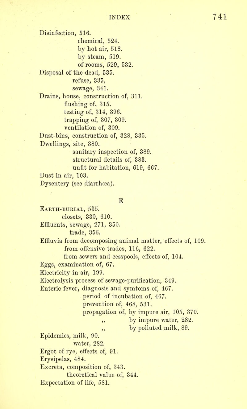 Disinfection, 516. chemical, 524. by hot air, 518. by steam, 519. of rooms, 529, 532. Disposal of the dead, 535. refuse, 335. sewage, 341. Drains, house, construction of, 311. flushing of, 315. testing of, 314, 396. trapping of, 307, 309. ventilation of, 309. Dust-bins, construction of, 328, 335. Dwellings, site, 380. sanitary inspection of, 389. structural details of, 383. unfit for habitation, 619, 667. Dust in air, 103. Dysentery (see diarrhoea). E Earth-burial, 535. closets, 330, 610. Effluents, sewage, 271, 350. trade, 356. Effluvia from decomposing animal matter, effects of, 109. from offensive trades, 116, 622. from sewers and cesspools, effects of, 104. Eggs, examination of, 67. Electricity in air, 199. Electrolysis process of sewage-purification, 349. Enteric fever, diagnosis and symtoms of, 467. period of incubation of, 467. prevention of, 468, 531. propagation of, by impure air, 105, 370. ,, by impure water, 282. ,, by polluted milk, 89. Epidemics, milk, 90. water, 282. Ergot of rye, effects of, 91. Erysipelas, 484. Excreta, composition of, 343. theoretical value of, 344. Expectation of life, 581.