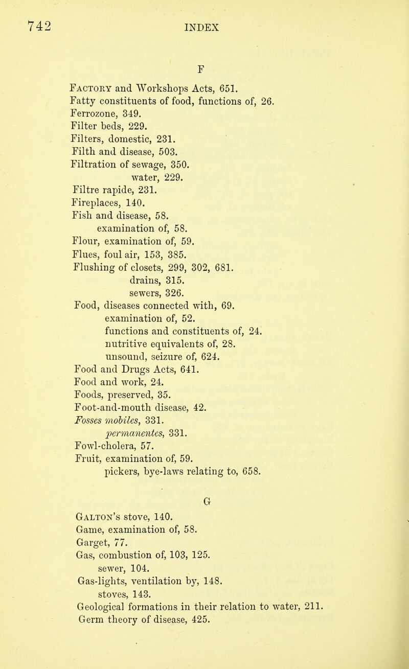 F Factory and Workshops Acts, 651. Fatty constituents of food, functions of, 26. Ferrozone, 349. Filter beds, 229. Filters, domestic, 231. Filth and disease, 503. Filtration of sewage, 350. water, 229. Filtre rapide, 231. Fireplaces, 140. Fish and disease, 58. examination of, 58. Flour, examination of, 59. Flues, foul air, 153, 385. Flushing of closets, 299, 302, 681. drains, 315. sewers, 326. Food, diseases connected with, 69. examination of, 52. functions and constituents of, 24. nutritive equivalents of, 28. unsound, seizure of, 624. Food and Drugs Acts, 641. Food and work, 24. Foods, preserved, 35. Foot-and-mouth disease, 42. Fosses mobiles, 331. permanentes, 331. Fowl-cholera, 57. Fruit, examination of, 59. pickers, bye-laws relating to, 658. G Galton's stove, 140. Game, examination of, 58. Garget, 77. Gas, combustion of, 103, 125. sewer, 104. Gas-lights, ventilation by, 148. stoves, 143. Geological formations in their relation to water, 211. Germ theory of disease, 425.
