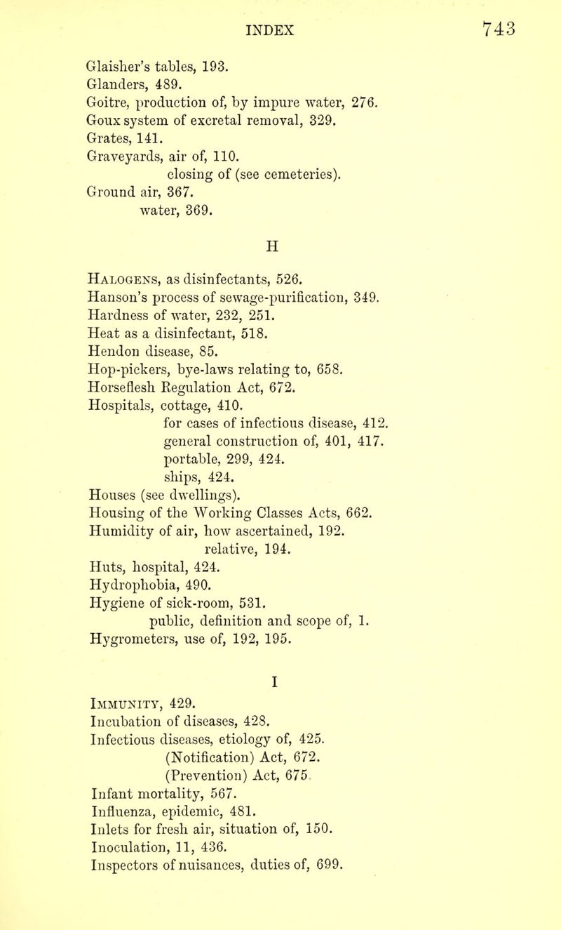 Glaisher's tables, 193. Glanders, 489. Goitre, production of, by impure water, 276. Goux system of excretal removal, 329. Grates, 141. Graveyards, air of, 110. closing of (see cemeteries). Ground air, 367. water, 369. H Halogens, as disinfectants, 526. Hanson's process of sewage-purification, 349. Hardness of water, 232, 251. Heat as a disinfectant, 518. Hendon disease, 85. Hop-pickers, bye-laws relating to, 658. Horseflesh Regulation Act, 672. Hospitals, cottage, 410. for cases of infectious disease, 412. general construction of, 401, 417. portable, 299, 424. ships, 424. Houses (see dwellings). Housing of the Working Classes Acts, 662. Humidity of air, how ascertained, 192. relative, 194. Huts, hospital, 424. Hydrophobia, 490. Hygiene of sick-room, 531. public, definition and scope of, 1. Hygrometers, use of, 192, 195. I Immunity, 429. Incubation of diseases, 428. Infectious diseases, etiology of, 425. (Notification) Act, 672. (Prevention) Act, 675 Infant mortality, 567. Influenza, epidemic, 481. Inlets for fresh air, situation of, 150. Inoculation, 11, 436. Inspectors of nuisances, duties of, 699.