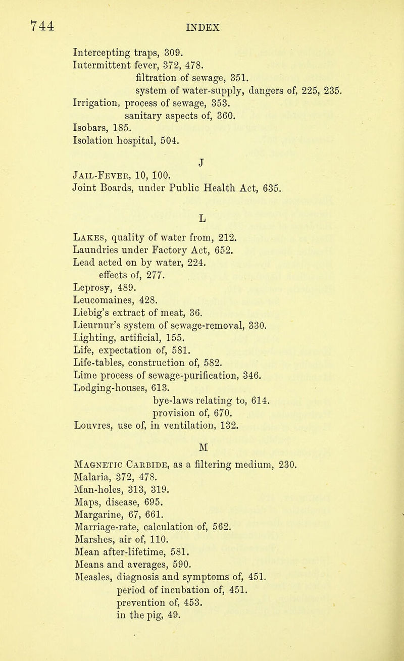 Intercepting traps, 309. Intermittent fever, 372, 478. nitration of sewage, 351. system of water-supply, dangers of, 225, 235. Irrigation, process of sewage, 353. sanitary aspects of, 360. Isobars, 185. Isolation hospital, 504. J Jail-Fevee, 10, 100. Joint Boards, under Public Health Act, 635. L Lakes, quality of water from, 212. Laundries under Factory Act, 652. Lead acted on by water, 224. effects of, 277. Leprosy, 489. Leucomaines, 428. Liebig's extract of meat, 36. Lieurnur's system of sewage-removal, 330. Lighting, artificial, 155. Life, expectation of, 581. Life-tables, construction of, 582. Lime process of sewage-purification, 346. Lodging-houses, 613. bye-laws relating to, 614. provision of, 670. Louvres, use of, in ventilation, 132. M Magnetic Carbide, as a filtering medium, 230. Malaria, 372, 478. Man-holes, 313, 319. Maps, disease, 695. Margarine, 67, 661. Marriage-rate, calculation of, 562. Marshes, air of, 110. Mean after-lifetime, 581. Means and averages, 590. Measles, diagnosis and symptoms of, 451. period of incubation of, 451. prevention of, 453. in the pig, 49.