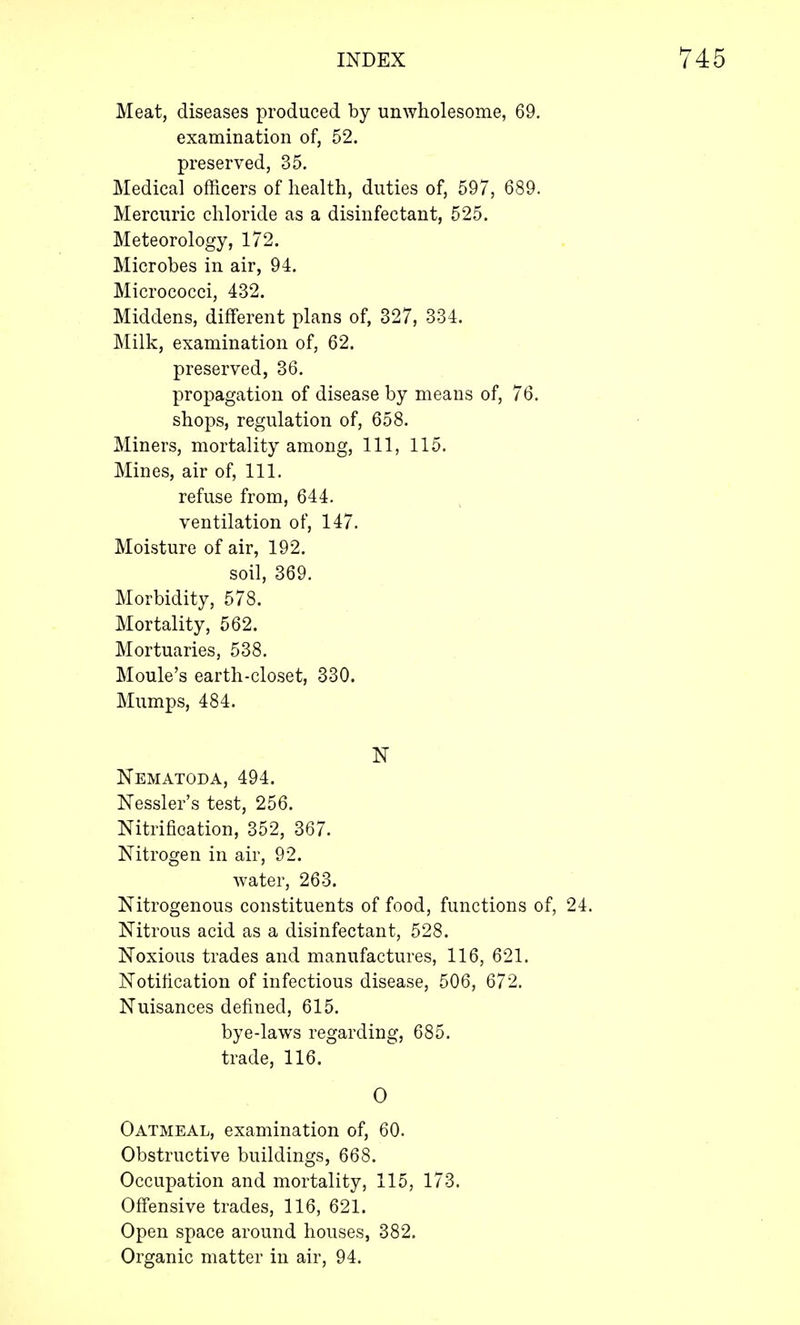Meat, diseases produced by unwholesome, 69. examination of, 52. preserved, 35. Medical officers of health, duties of, 597, 689. Mercuric chloride as a disinfectant, 525. Meteorology, 172. Microbes in air, 94. Micrococci, 432. Middens, different plans of, 327, 334. Milk, examination of, 62. preserved, 36. propagation of disease by means of, 76. shops, regulation of, 658. Miners, mortality among, 111, 115. Mines, air of, 111. refuse from, 644. ventilation of, 147. Moisture of air, 192. soil, 369. Morbidity, 578. Mortality, 562. Mortuaries, 538. Moule's earth-closet, 330. Mumps, 484. N Nematoda, 494. Nessler's test, 256. Nitrification, 352, 367. Nitrogen in air, 92. water, 263. Nitrogenous constituents of food, functions of, 24. Nitrous acid as a disinfectant, 528. Noxious trades and manufactures, 116, 621. Notification of infectious disease, 506, 672. Nuisances defined, 615. bye-laws regarding, 685. trade, 116. 0 Oatmeal, examination of, 60. Obstructive buildings, 668. Occupation and mortality, 115, 173. Offensive trades, 116, 621. Open space around houses, 382. Organic matter in air, 94.