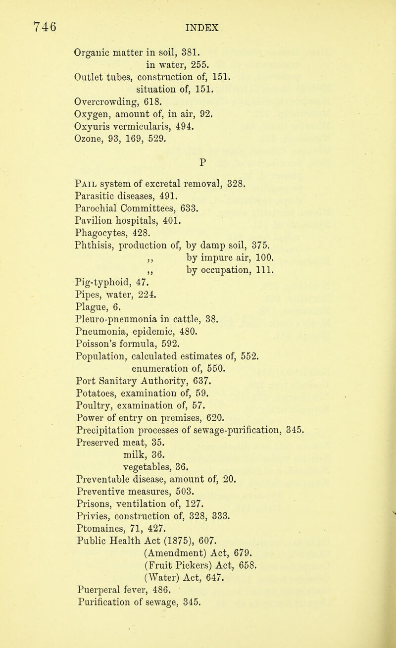 Organic matter in soil, 381. in water, 255. Outlet tubes, construction of, 151. situation of, 151. Overcrowding, 618. Oxygen, amount of, in air, 92. Oxyuris vermicularis, 494. Ozone, 93, 169, 529. P Pail system of excretal removal, 328. Parasitic diseases, 491. Parochial Committees, 633. Pavilion hospitals, 401. Phagocytes, 428. Phthisis, production of, by damp soil, 375. ,, by impure air, 100. ,, by occupation, 111. Pig-typhoid, 47. Pipes, water, 224. Plague, 6. Pleuro-pneumonia in cattle, 38. Pneumonia, epidemic, 480. Poisson's formula, 592. Population, calculated estimates of, 552. enumeration of, 550. Port Sanitary Authority, 637. Potatoes, examination of, 59. Poultry, examination of, 57. Power of entry on premises, 620. Precipitation processes of sewage-purification, 345. Preserved meat, 35. milk, 36. vegetables, 36. Preventable disease, amount of, 20. Preventive measures, 503. Prisons, ventilation of, 127. Privies, construction of, 328, 333. Ptomaines, 71, 427. Public Health Act (1875), 607. (Amendment) Act, 679. (Fruit Pickers) Act, 658. (Water) Act, 647. Puerperal fever, 486. Purification of sewage, 345.