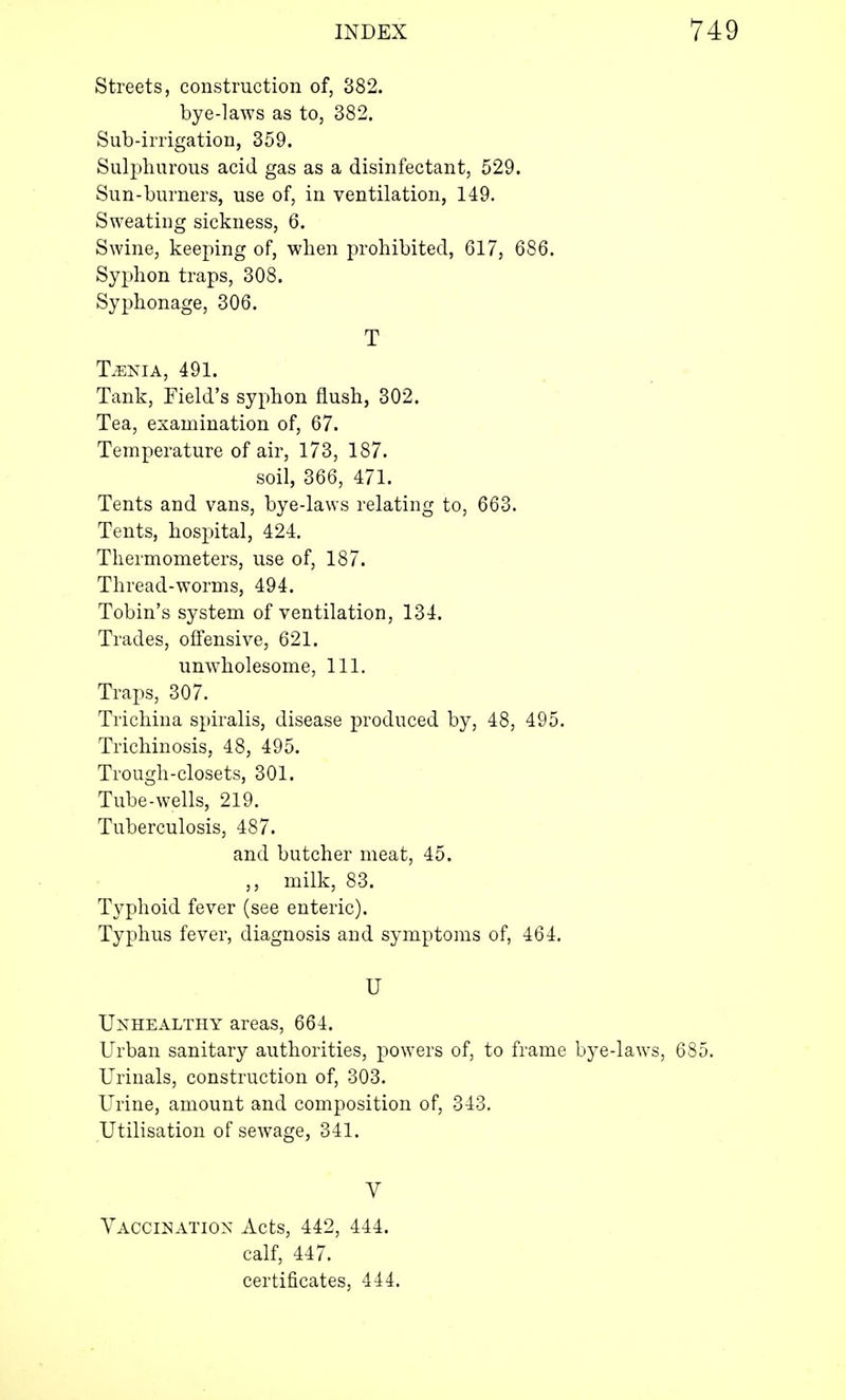 Streets, construction of, 382. bye-laws as to, 382. Sub-irrigation, 359. Sulphurous acid gas as a disinfectant, 529. Sun-burners, use of, in ventilation, 149. Sweating sickness, 6. Swine, keeping of, when prohibited, 617, 686. Syphon traps, 308. Syphonage, 306. T TvENIA, 491. Tank, Field's syphon flush, 302. Tea, examination of, 67. Temperature of air, 173, 187. soil, 366, 471. Tents and vans, bye-laws relating to, 663. Tents, hospital, 424. Thermometers, use of, 187. Thread-worms, 494. Tobin's system of ventilation, 134. Trades, offensive, 621. unwholesome, 111. Traps, 307. Trichina spiralis, disease produced by, 48, 495. Trichinosis, 48, 495. Trough-closets, 301. Tube-wells, 219. Tuberculosis, 487. and butcher meat, 45. ,, milk, 83. Typhoid fever (see enteric). Typhus fever, diagnosis and symptoms of, 464. U Unhealthy areas, 664. Urban sanitary authorities, powers of, to frame bye-laws, 685. Urinals, construction of, 303. Urine, amount and composition of, 343. Utilisation of sewage, 341. V Vaccination Acts, 442, 444. calf, 447. certificates, 444.