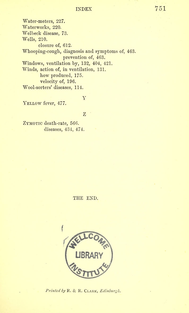 Water-meters, 227. Waterworks, 220. Welbeck disease, 73. Wells, 210. closure of, 612. Whooping-cough, diagnosis and symptoms of, 463. prevention of, 463. Windows, ventilation by, 132, 404, 421. Winds, action of, in ventilation, 131. how produced, 175. velocity of, 196. Wool-sorters' diseases, 114. Y Yellow fever, 477. Z Zymotic death-rate, 566. diseases, 434, 474. THE END.
