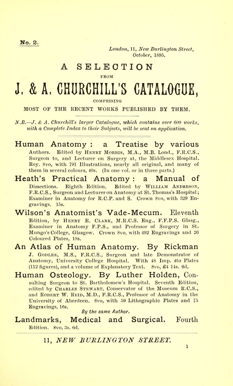 No. 2. London, 11, iVew) Burlington Street, October, 1895. A SELECTION FROM J. k A. CHURCHILL'S CATALOGUE, COMPRISING MOST OF THE RECENT WORKS PUBLISHED BY THEM. N.B.—J. & A. Churchill's larger Catalogue, which contains over 600 works, with a Complete Index to their Subjects, will be sent on application. Human Anatomy : a Treatise by various Authors. Edited by Henry Morris, M.A., M.B. Lond., F.R.C.S., Surgeon to, and Lecturer on Surgery at, the Middlesex Hospital. Roy. 8vo, with 791 Illustrations, nearly all original, and many of them in several colours, 40s. (In one vol. or in three parts.) Heath's Practical Anatomy : a Manual of Dissections. Eighth Edition. Edited by William Anderson, F.R.C.S., Surgeon and Lecturer on Anatomy at St. Thomas's Hospital; Examiner in Anatomy for R.C.P. and S. Crown 8vo, with 329 En- gravings. 15s. Wilson's Anatomist's Vade-Mecum. Eleventh Edition, by Henry E. Clark, M.R.C.S. Eng., F.F.P.S. Glasg., Examiner in Anatomy F.P.S., and Professor of Surgery in St. Mungo's College, Glasgow. Crown 8vos with 492 Engravings and 26 Coloured Plates, 18s. An Atlas of Human Anatomy. By Rickman J. Godlee, M.S., F.R.C.S., Surgeon and late Demonstrator of Anatomy, University College Hospital. With 48 Imp. 4to Plates (112 figures), and a volume of Explanatory Text. 8vo, £4 14s. 6d. Human Osteology. By Luther Holden, Con- suiting Surgeon to St. Bartholomew's Hospital. Seventh Edition, edited by Charles Stewart, Conservator of the Museum R.C.S., and Robert W. Reid, M.D., F.R.C.S., Professor of Anatomy in the University of Aberdeen. 8vo, with 59 Lithographic Plates and 75 Engravings, 16s. By the same Author. Landmarks, Medical and Surgical. Fourth Edition. 8vo, 3s. 6d. 11, NEW BURLINGTON STREET. l