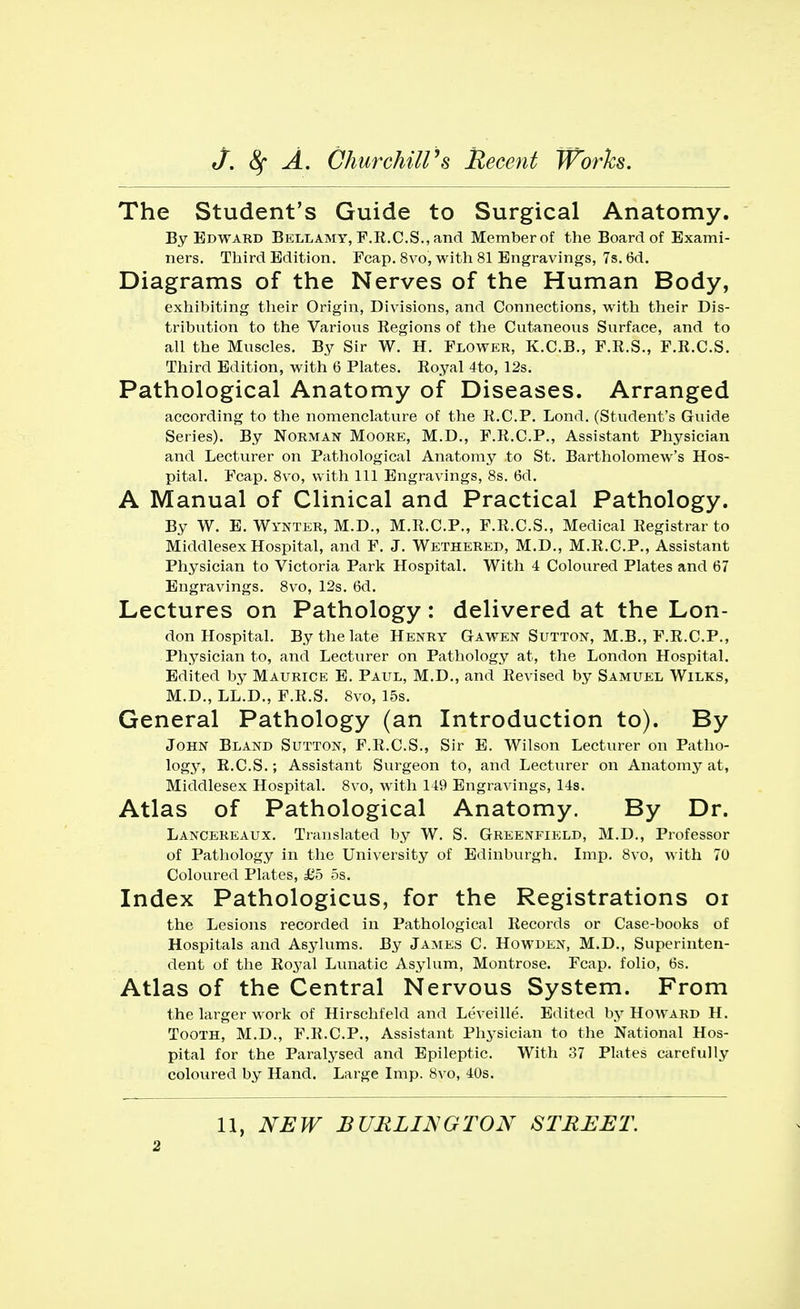 The Student's Guide to Surgical Anatomy. By Edward Bellamy, F.R.C.S., and Member of the Board of Exami- ners. Third Edition. Fcap. 8vo, with 81 Engravings, 7s. 6d. Diagrams of the Nerves of the Human Body, exhibiting their Origin, Divisions, and Connections, with their Dis- tribution to the Various Regions of the Cutaneous Surface, and to all the Muscles. By Sir W. H. Flower, K.C.B., F.R.S., F.R.C.S. Third Edition, with 6 Plates. Royal 4to, 12s. Pathological Anatomy of Diseases. Arranged according to the nomenclature of the R.C.P. Lond. (Student's Guide Series). By Norman Moore, M.D., F.R.C.P., Assistant Physician and Lecturer on Pathological Anatomy to St. Bartholomew's Hos- pital. Fcap. 8vo, with 111 Engravings, 8s. 6d. A Manual of Clinical and Practical Pathology. By W. E. Wynter, M.D., M.R.C.P., F.R.C.S., Medical Registrar to Middlesex Hospital, and F. J. Wethered, M.D., M.R.C.P., Assistant Physician to Victoria Park Hospital. With 4 Coloured Plates and 67 Engravings. 8vo, 12s. 6d. Lectures on Pathology: delivered at the Lon- don Hospital. By the late Henry Gawen Sutton, M.B., F.R.CP., Physician to, and Lecturer on Pathology at, the London Hospital. Edited by Maurice E. Paul, M.D., and Revised by Samuel Wilks, M.D., LL.D., F.R.S. 8vo, 15s. General Pathology (an Introduction to). By John Bland Sutton, F.R.C.S., Sir E. Wilson Lecturer on Patho- logy, R.C.S.; Assistant Surgeon to, and Lecturer on Anatomy at, Middlesex Hospital. 8vo, with 119 Engravings, 14s. Atlas of Pathological Anatomy. By Dr. Lancereaux. Translated by W. S. Greenfield, M.D., Professor of Pathology in the University of Edinburgh. Imp. 8vo, with 70 Coloured Plates, £5 5s. Index Pathologicus, for the Registrations 01 the Lesions recorded in Pathological Records or Case-books of Hospitals and Asylums. By James C. Howden, M.D., Superinten- dent of the Royal Lunatic Asylum, Montrose. Fcap. folio, 6s. Atlas of the Central Nervous System. From the larger work of Hirschfeld and Leveille. Edited by Howard H. Tooth, M.D., F.R.CP., Assistant Physician to the National Hos- pital for the Paralysed and Epileptic. With 37 Plates carefully coloured by Hand. Large Imp. 8vo, 40s. 11, NEW BURLINGTON STREET.