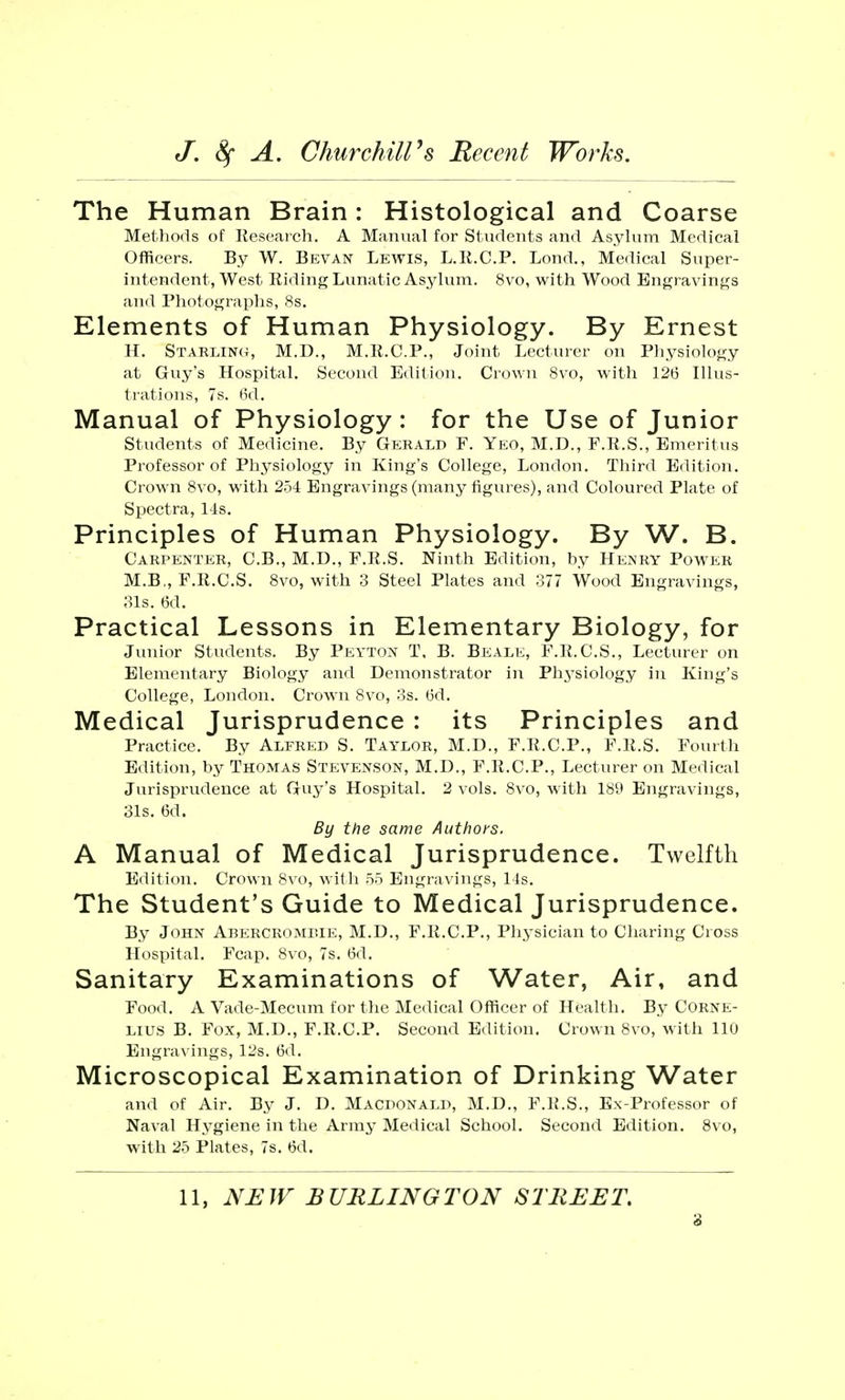The Human Brain: Histological and Coarse Methods of Research. A Manual for Students and Asylum Medical Officers. By W. Bevan Lewis, L.R.C.P. Lond., Medical Super- intendent, West Riding Lunatic Asylum. 8vo, with Wood Engravings and Photographs, 8s. Elements of Human Physiology. By Ernest H. Starling, M.D., M.R.C.P., Joint Lecturer on Physiology at Guy's Hospital. Second Edition. Crown 8vo, with 126 Illus- trations, 7s. 6d. Manual of Physiology: for the Use of Junior Students of Medicine. By Gerald F. Yeo, M.D., F.R.S., Emeritus Professor of Physiology in King's College, London. Third Edition. Crown 8vo, with 254 Engravings (many figures), and Coloured Plate of Spectra, 14s. Principles of Human Physiology. By W. B. Carpenter, C.B., M.D., F.R.S. Ninth Edition, by Henry Power M.B„F.R.C.S. 8vo, with 3 Steel Plates and 377 Wood Engravings, 31s. 6d. Practical Lessons in Elementary Biology, for Junior Students. By Peyton T, B. Beale, F.R.C.S., Lecturer on Elementary Biology and Demonstrator in Physiology in King's College, London. Crown 8vo, 3s. 6d. Medical Jurisprudence : its Principles and Practice. By Alfred S. Taylor, M.D., F.R.C.P., F.R.S. Fourth Edition, by Thomas Stevenson, M.D., F.R.C.P., Lecturer on Medical Jurisprudence at Guy's Hospital. 2 vols. 8vo, with 189 Engravings, 31s. 6d. By the same Authors. A Manual of Medical Jurisprudence. Twelfth Edition. Crown 8vo, with 55 Engravings, 14s. The Student's Guide to Medical Jurisprudence. By John Abercromrie, M.D., F.R.C.P., Physician to Charing Cross Hospital. Fcap. 8vo, 7s. 6d. Sanitary Examinations of Water, Air, and Food. A Vade-Mecum for the Medical Officer of Health. By Corne- lius B. Fox, M.D., F.R.C.P. Second Edition. Crown 8vo, with llu Engravings, 12s. 6d. Microscopical Examination of Drinking Water and of Air. By J. D. Macdonald, M.D., F.R.S., Ex-Professor of Naval Hygiene in the Army Medical School. Second Edition. 8vo, with 25 Plates, 7s. 6d. 11, NEW BURLINGTON STREET.