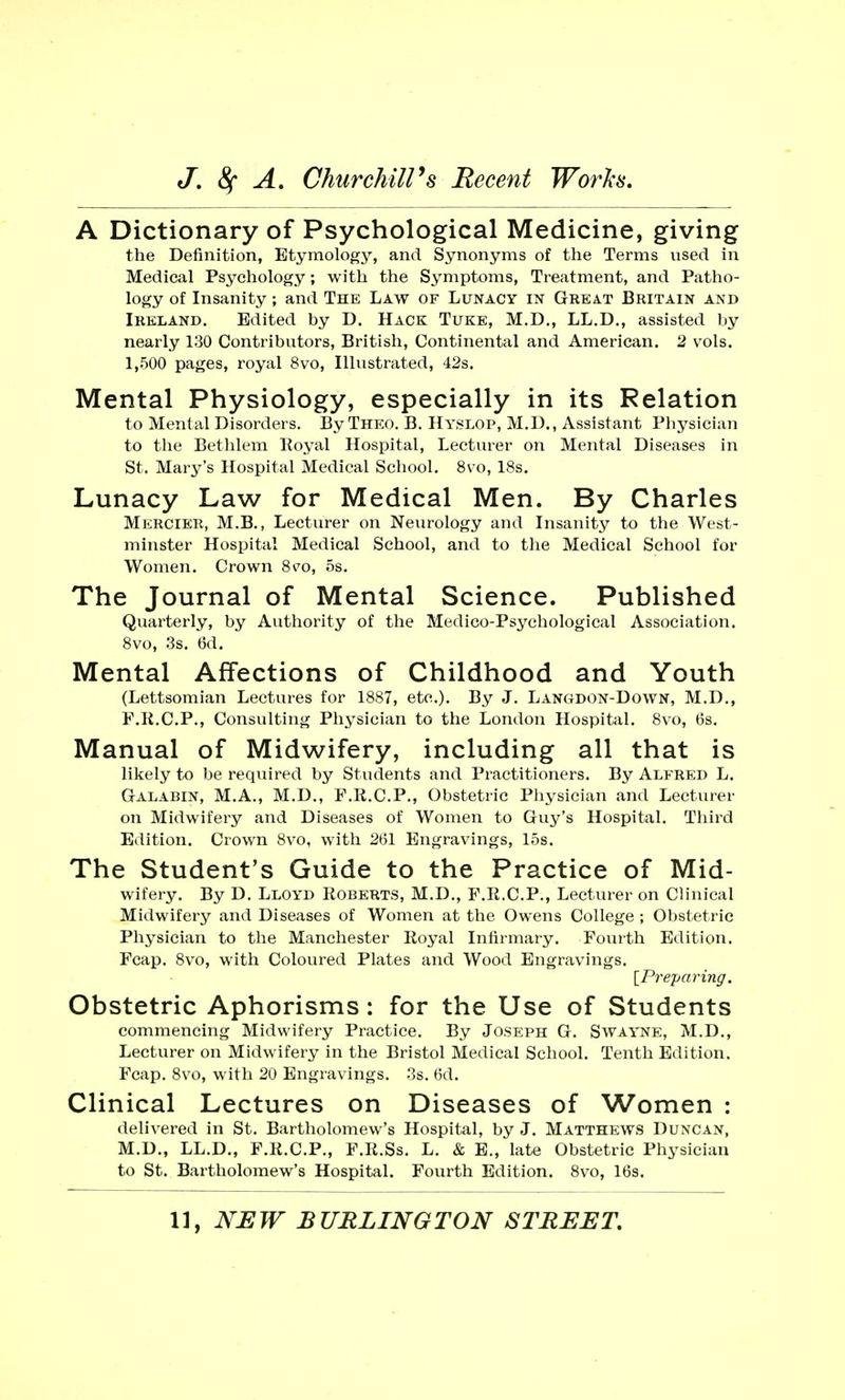 A Dictionary of Psychological Medicine, giving the Definition, Etymology, and Synonyms of the Terms nsed in Medical Psychology; with the Symptoms, Treatment, and Patho- logy of Insanity; and The Law of Lunacy in Grea.t Britain and Ireland. Edited by D. Hack Tuke, M.D., LL.D., assisted by nearly 130 Contributors, British, Continental and American. 2 vols. 1,500 pages, royal 8vo, Illustrated, 42s. Mental Physiology, especially in its Relation to Mental Disorders. By Theo. B. Hyslop, M.D., Assistant Physician to the Bethlem Royal Hospital, Lecturer on Mental Diseases in St. Mary's Hospital Medical School. 8vo, 18s. Lunacy Law for Medical Men. By Charles Mercier, M.B., Lecturer on Neurology and Insanity to the West- minster Hospital Medical School, and to the Medical School for Women. Crown 8^o, ns. The Journal of Mental Science. Published Quarterly, by Authority of the Medico-Psychological Association. 8vo, 3s. 6d. Mental Affections of Childhood and Youth (Lettsomian Lectures for 1887, etc.). By J. Langdon-Down, M.D., F.R.C.P., Consulting Physician to the London Hospital. 8vo, 6s. Manual of Midwifery, including all that is likely to be required by Students and Practitioners. By Alfred L. Galabin, M.A., M.D., F.R.C.P., Obstetric Physician and Lecturer on Midwifery and Diseases of Women to Guy's Hospital. Third Edition. Crown 8vo, with 261 Engravings, 15s. The Student's Guide to the Practice of Mid- wifery. By D. Lloyd Roberts, M.D., F.R.C.P., Lecturer on Clinical Midwifery and Diseases of Women at the Owens College ; Obstetric Physician to the Manchester Royal Infirmary. Fourth Edition. Fcap. 8vo, with Coloured Plates and Wood Engravings. [Preparing. Obstetric Aphorisms: for the Use of Students commencing Midwifery Practice. By Joseph G. Swayne, M.D., Lecturer on Midwifery in the Bristol Medical School. Tenth Edition. Fcap. 8vo, with 20 Engravings. 3s. 6d. Clinical Lectures on Diseases of Women : delivered in St. Bartholomew's Hospital, by J. Matthews Duncan, M.D., LL.D., F.R.C.P., F.R.Ss. L. & E., late Obstetric Physician to St. Bartholomew's Hospital. Fourth Edition. 8vo, 16s.