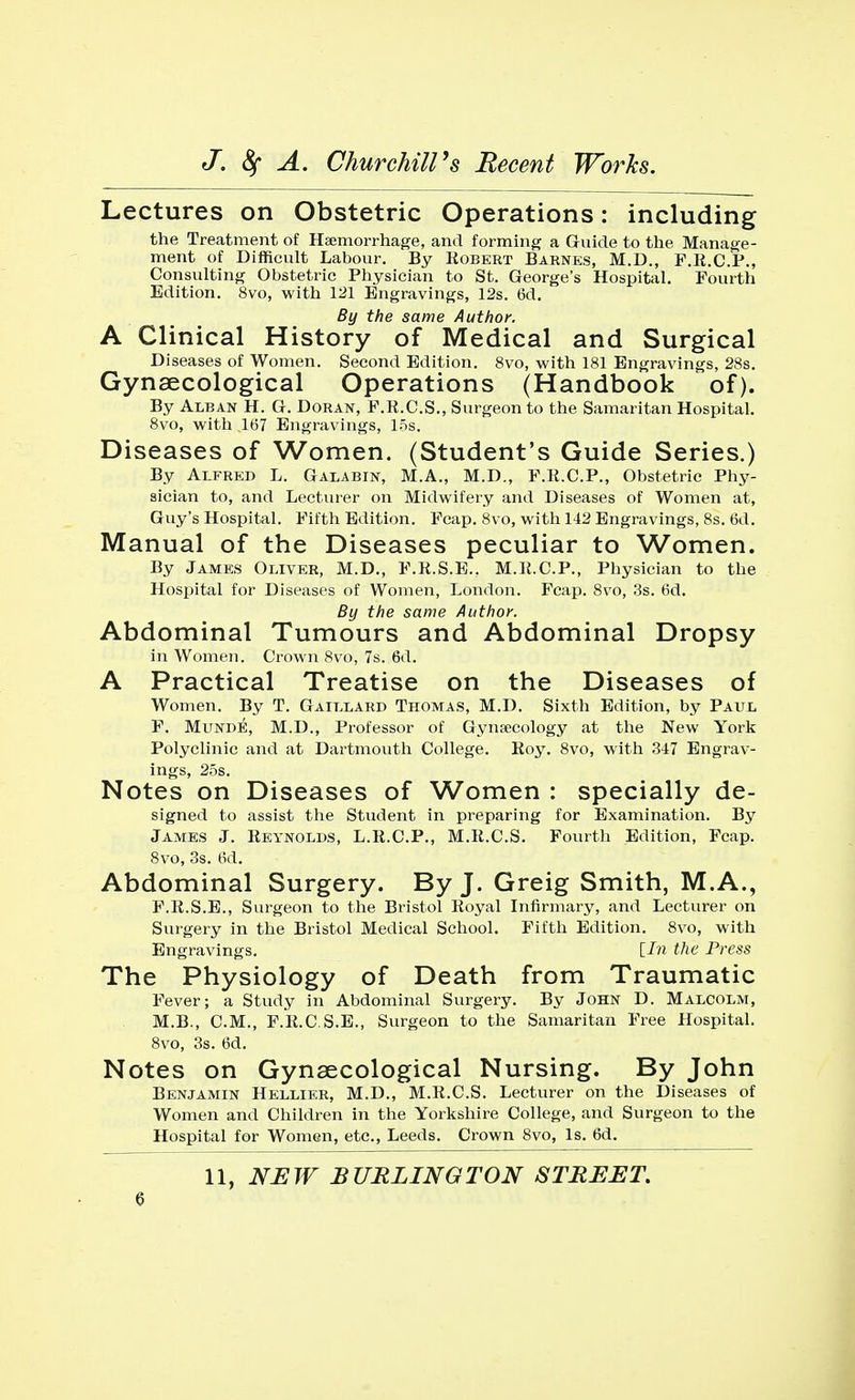 Lectures on Obstetric Operations: including the Treatment of Haemorrhage, and forming a Guide to the Manage- ment of Difficult Labour. By Kobert Barnes, M.D., F.R.C.P., Consulting Obstetric Physician to St. George's Hospital. Fourth Edition. 8vo, with 121 Engravings, 12s. 6d. By the same Author. A Clinical History of Medical and Surgical Diseases of Women. Second Edition. 8vo, with 181 Engravings, 28s. Gynaecological Operations (Handbook of). By Alban H. G. Doran, F.R.C.S., Surgeon to the Samaritan Hospital. 8vo, with 167 Engravings, 15s. Diseases of Women. (Student's Guide Series.) By Alfred L. Galabin, M.A., M.D., F.R.C.P., Obstetric Phy- sician to, and Lecturer on Midwifery and Diseases of Women at, Guy's Hospital. Fifth Edition. Fcap. 8vo, with 142 Engravings, 8s. 6d. Manual of the Diseases peculiar to Women. By James Oliver, M.D., F.R.S.E.. M.R.C.P., Physician to the Hospital for Diseases of Women, London. Fcap. 8vo, 3s. 6d. By the same Author. Abdominal Tumours and Abdominal Dropsy in Women. Crown 8vo, 7s. 6d. A Practical Treatise on the Diseases of Women. By T. Gaillard Thomas, M.D. Sixth Edition, by Paul F. Munde, M.D., Professor of Gynaecology at the New York Polyclinic and at Dartmouth College. Koy. 8vo, with 347 Engrav- ings, 25s. Notes on Diseases of Women : specially de- signed to assist the Student in preparing for Examination. By James J. Reynolds, L.R.C.P., M.R.C.S. Fourth Edition, Fcap. 8vo, 3s. 6d. Abdominal Surgery. By J. Greig Smith, M.A., F.R.S.E., Surgeon to the Bristol Royal Infirmary, and Lecturer on Surgery in the Bristol Medical School. Fifth Edition. 8vo, with Engravings. [In the Press The Physiology of Death from Traumatic Fever; a Study in Abdominal Surgery. By John D. Malcolm, M.B., CM., F.R.C.S.E., Surgeon to the Samaritan Free Hospital. 8vo, 3s. 6d. Notes on Gynaecological Nursing. By John Benjamin Hellier, M.D., M.R.C.S. Lecturer on the Diseases of Women and Children in the Yorkshire College, and Surgeon to the Hospital for Women, etc., Leeds. Crown 8vo, Is. 6d. 11, NEW BURLINGTON STREET.