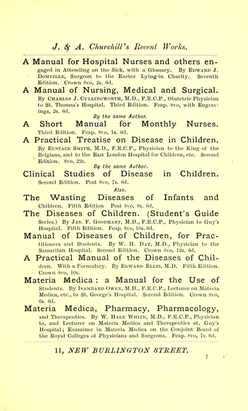 A Manual for Hospital Nurses and others en- gaged in Attending on the Sick, with a Glossary. By Edward J. Domville, Surgeon to the Exeter Lying-in Charity. Seventh Edition. Crown 8vo, 2s. 6d. A Manual of Nursing, Medical and Surgical. By Charles J. Cullingworth, M.D., F.R.C.P., Obstetric Physician to St. Thomas's Hospital. Third Edition. Fcap. 8vo, with Engrav- ings, 2s. <5d. By the same Author. A Short Manual for Monthly Nurses. Third Edition. Fcap. 8vo, Is. 6d. A Practical Treatise on Disease in Children. By Eustace Smith, M.D., F.R.C.P., Physician to the King of the Belgians, and to the East London Hospital for Children, etc. Second Edition. 8vo, 22s. By the same Author. Clinical Studies of Disease in Children. Second Edition. Post 8vo, 7s. 6d. Also. The Wasting Diseases of Infants and Children. Fifth Edition Post 8vo, 8s. 6d. The Diseases of Children. (Student's Guide Series.) By Jas. F. Goodhart, M.D., F.R.C.P., Physician to Guy's Hospital. Fifth Edition. Fcap. 8vo, 10s. 6d. Manual of Diseases of Children, for Prac- titioners and Students. By W. H. Day, M.D., Physician to the Samaritan Hospital. Second Edition. Crown 8vo, 12s. tid. A Practical Manual of the Diseases of Chil- dren. With a Formulary. By Edward Ellis, M.D. Fifth Edition, Crown 8vo, 10s. Materia Medica : a Manual for the Use of Students. By Isambard Owen, M.D., F.R.C.P., Lecturer on Materia Medica, etc., to St. George's Hospital. Second Edition. Crown 8vo, 6s. 6d. Materia Medica, Pharmacy, Pharmacology, and Therapeutics. By W. Hale White, M.D., F.R.C.P., Physician to, and Lecturer on Materia Medica and Therapeutics at, Guy's Hospital; Examiner in Materia Medica on the Conjoint Board of the Royal Colleges of Physicians and Surgeons. Fcap. 8vo, 7s. 6d. 11, NEW BURLINGTON STREET.
