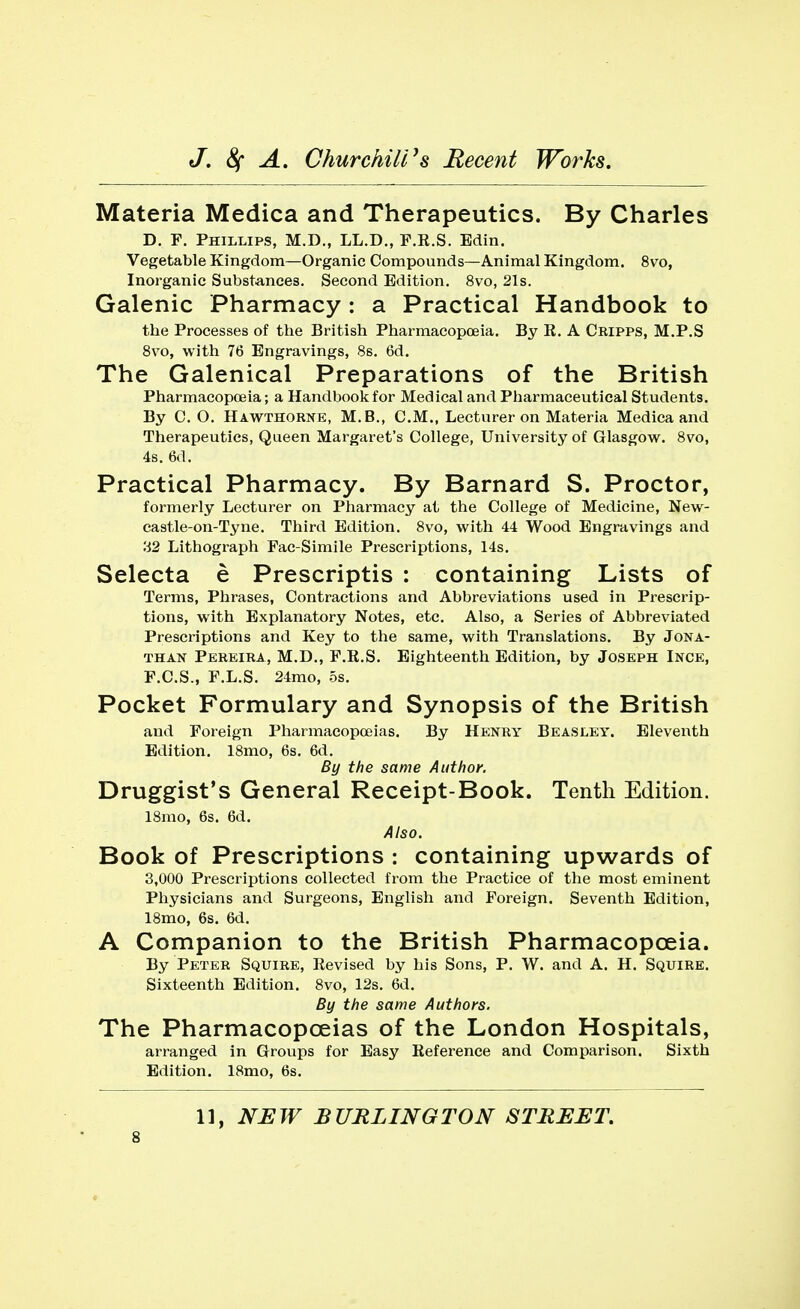 Materia Medica and Therapeutics. By Charles D. F. Phillips, M.D., LL.D., F.E.S. Bdin. Vegetable Kingdom—Organic Compounds—Animal Kingdom. 8vo, Inorganic Substances. Second Edition. 8vo, 21s. Galenic Pharmacy: a Practical Handbook to the Processes of the British Pharmacopoeia. By R. A Cripps, M.P.S 8vo, with 76 Engravings, 8s. 6d. The Galenical Preparations of the British Pharmacopoeia; a Handbook for Medical and Pbarmaceutical Students. By C. O. Hawthorne, M.B., CM., Lecturer on Materia Medica and Therapeutics, Queen Margaret's College, University of Glasgow. 8vo, 4s. 6d. Practical Pharmacy. By Barnard S. Proctor, formerly Lecturer on Pharmacy at the College of Medicine, New- castle-on-Tyne. Third Edition. 8vo, with 44 Wood Engravings and 32 Lithograph Fac-Simile Prescriptions, 14s. Selecta e Prescriptis : containing Lists of Terms, Phrases, Contractions and Abbreviations used in Prescrip- tions, with Explanatory Notes, etc. Also, a Series of Abbreviated Prescriptions and Key to the same, with Translations. By Jona- than Pereira, M.D., F.R.S. Eighteenth Edition, by Joseph Ince, F.C.S., F.L.S. 24mo, 5s. Pocket Formulary and Synopsis of the British and Foreign Pharmacopoeias. By Henry Beasley. Eleventh Edition. 18mo, 6s. 6d. By the same Author. Druggist's General Receipt-Book. Tenth Edition. 18mo, 6s. 6d. Also. Book of Prescriptions : containing upwards of 3,000 Prescriptions collected from the Practice of the most eminent Physicians and Surgeons, English and Foreign. Seventh Edition, 18mo, 6s. 6d. A Companion to the British Pharmacopoeia. By Peter Squire, Revised by his Sons, P. W. and A. H. Squire. Sixteenth Edition. 8vo, 12s. 6d. By the same Authors. The Pharmacopoeias of the London Hospitals, arranged in Groups for Easy Reference and Comparison. Sixth Edition. 18mo, 6s. 11, NEW BURLINGTON STREET.