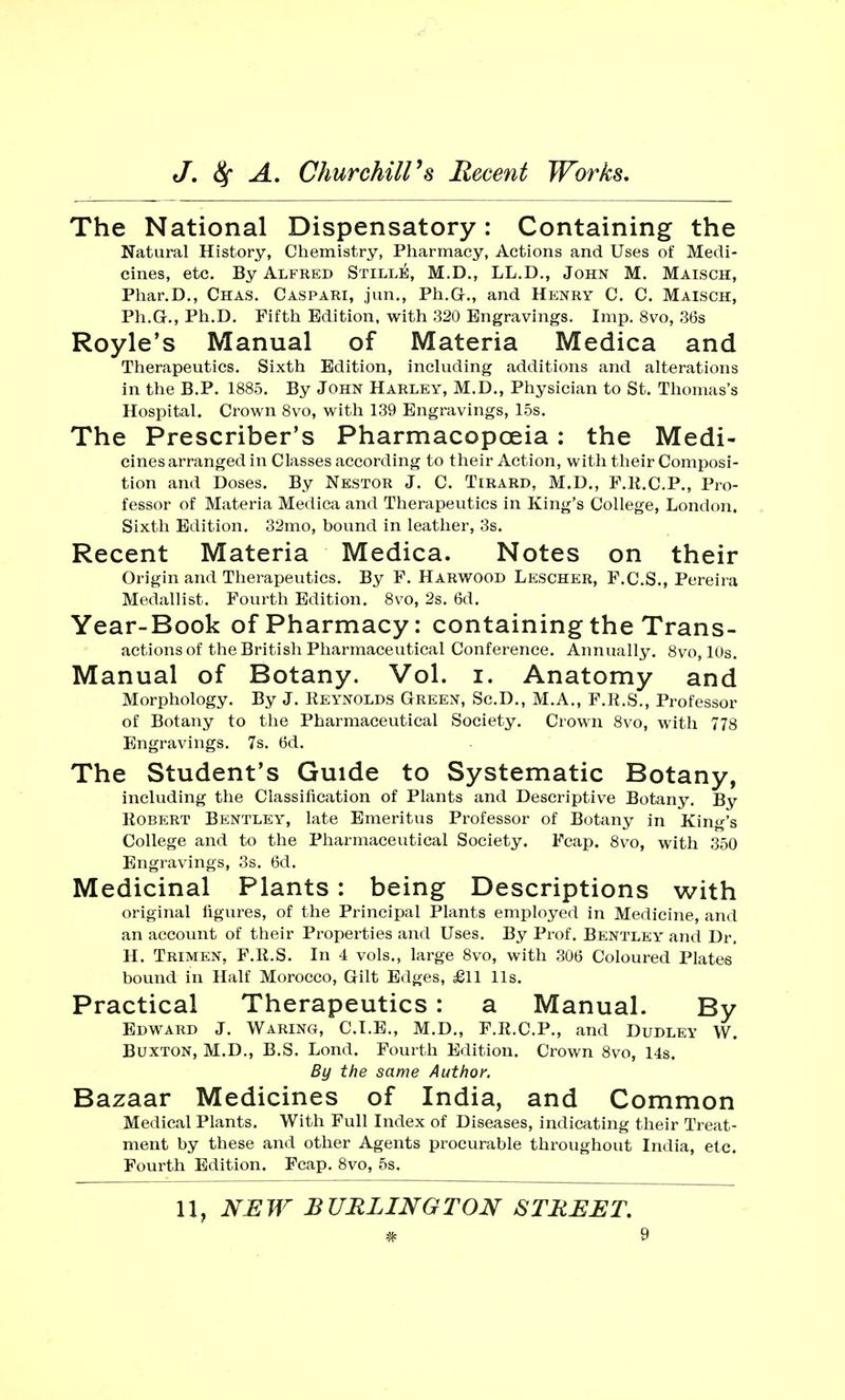 The National Dispensatory: Containing the Natural History, Chemistry, Pharmacy, Actions and Uses of Medi- cines, etc. By Alfred Stille, M.D., LL.D., John M. Maisch, Phar.D., Chas. Caspari, jun., Ph.G., and Henry C. C. Maisch, Ph.G-., Ph.D. Fifth Edition, with 320 Engravings. Imp. 8vo, 36s Royle's Manual of Materia Medica and Therapeutics. Sixth Edition, including additions and alterations in the B.P. 1885. By John Harley, M.D., Physician to St. Thomas's Hospital. Crown 8vo, with 139 Engravings, 15s. The Prescriber's Pharmacopoeia : the Medi- cines arranged in Classes according to their Action, with their Composi- tion and Doses. By Nestor J. C. Tirard, M.D., F.R.C.P., Pro- fessor of Materia Medica and Therapeutics in King's College, London. Sixth Edition. 32mo, bound in leather, 3s. Recent Materia Medica. Notes on their Origin and Therapeutics. By F. Harwood Lescher, F.C.S., Pereira Medallist. Fourth Edition. 8vo, 2s. 6d. Year-Book of Pharmacy: containing the Trans- actions of the British Pharmaceutical Conference. Annually. 8vo, 10s. Manual of Botany. Vol. i. Anatomy and Morphology. By J. Reynolds Green, Sc.D., M.A., F.R.S., Professor of Botany to the Pharmaceutical Society. Crown 8vo, with 778 Engravings. 7s. 6d. The Student's Guide to Systematic Botany, including the Classification of Plants and Descriptive Botany. By Robert Bentley, late Emeritus Professor of Botany in King's College and to the Pharmaceutical Society. Fcap. 8vo, with 350 Engravings, 3s. 6d. Medicinal Plants: being Descriptions with original figures, of the Principal Plants employed in Medicine, and an account of their Properties and Uses. By Prof. Bentley and Dr. H. Trimen, F.R.S. In 4 vols., large 8vo, with 306 Coloured Plates bound in Half Morocco, Gilt Edges, £11 lis. Practical Therapeutics: a Manual. By Edward J. Waring, C.T.E., M.D., F.R.C.P., and Dudley W. Buxton, M.D., B.S. Lond. Fourth Edition. Crown 8vo, 14s. By the same Author. Bazaar Medicines of India, and Common Medical Plants. With Full Index of Diseases, indicating their Treat- ment by these and other Agents procurable throughout India, etc. Fourth Edition. Fcap. 8vo, 5s.