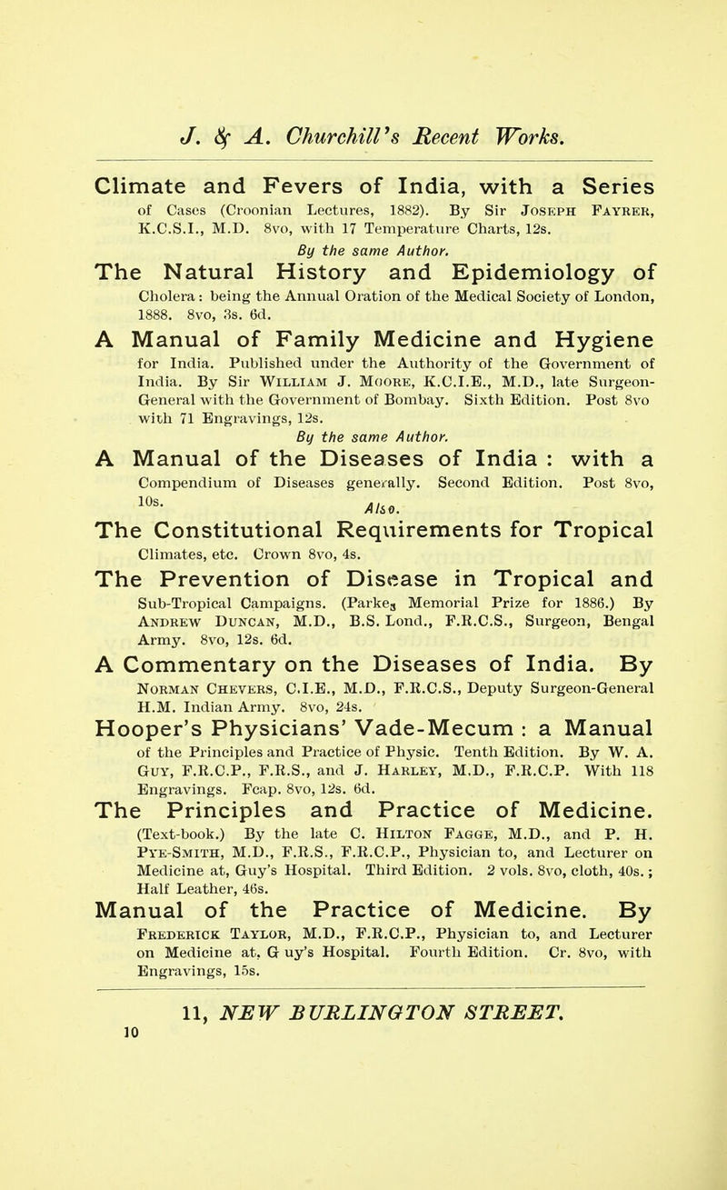 Climate and Fevers of India, with a Series of Cases (Croonian Lectures, 1882). By Sir Joseph Fayrer, K.C.S.I., M.D. 8vo, with 17 Temperature Charts, 12s. By the same Author. The Natural History and Epidemiology of Cholera: being the Annual Oration of the Medical Society of London, 1888. 8vo, 3s. 6d. A Manual of Family Medicine and Hygiene for India. Published under the Authority of the Government of India. By Sir William J. Moore, K.C.I.E., M.D., late Surgeon- General with the Government of Bombay. Sixth Edition. Post 8vo with 71 Engravings, 12s. By the same Author. A Manual of the Diseases of India : with a Compendium of Diseases generally. Second Edition. Post 8vo, 10s- Ah*. The Constitutional Requirements for Tropical Climates, etc. Crown 8vo, 4s. The Prevention of Disease in Tropical and Sub-Tropical Campaigns. (Parke8 Memorial Prize for 1886.) By Andrew Duncan, M.D., B.S. Lond., F.R.C.S., Surgeon, Bengal Army. 8vo, 12s. 6d. A Commentary on the Diseases of India. By Norman Chevers, C.I.E., M.D., F.R.C.S., Deputy Surgeon-General H.M. Indian Army. 8vo, 24s. Hooper's Physicians' Vade-Mecum : a Manual of the Principles and Practice of Physic. Tenth Edition. By W. A. Guy, F.R.C.P., F.R.S., and J. Harley, M.D., F.R.C.P. With 118 Engravings. Fcap. 8vo, 12s. 6d. The Principles and Practice of Medicine. (Text-book.) By the late C. Hilton Fagge, M.D., and P. H. Pye-Smith, M.D., F.R.S., F.R.C.P., Physician to, and Lecturer on Medicine at, Guy's Hospital. Third Edition. 2 vols. 8vo, cloth, 40s.; Half Leather, 46s. Manual of the Practice of Medicine. By Frederick Taylor, M.D., F.R.C.P., Physician to, and Lecturer on Medicine at. G uy's Hospital. Fourth Edition. Cr. 8vo, with Engravings, 15s. 11, NEW BURLINGTON STREET.